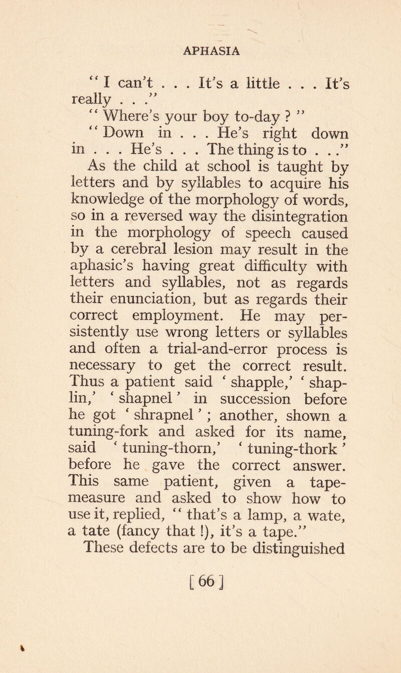 “ I can’t . . . It’s a little . . . It’s really ...” “ Where’s your boy to-day ? ” Down in . . . He’s right down in . . . He’s . . . The thing is to . As the child at school is taught by letters and by syllables to acquire his knowledge of the morphology of words, so in a reversed way the disintegration in the morphology of speech caused by a cerebral lesion may result in the aphasic’s having great difficulty with letters and syllables, not as regards their enunciation, but as regards their correct employment. He may per¬ sistently use wrong letters or syllables and often a trial-and-error process is necessary to get the correct result. Thus a patient said ‘ shapple,’ ‘ shap- lin,’ ‘ shapnel ’ in succession before he got ‘ shrapnel ’ ; another, shown a tuning-fork and asked for its name, said ‘ tuning-thorn,’ ‘ tuning-thork ’ before he gave the correct answer. This same patient, given a tape- measure and asked to show how to use it, replied, “ that’s a lamp, a wate, a tate (fancy that!), it’s a tape.” These defects are to be distinguished % [66]