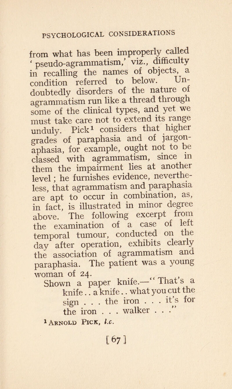 from what has been improperly called ‘ pseudo-agrammatism/ viz., difficulty in recalling the names of objects, a condition referred to below. Un¬ doubtedly disorders of the nature of agrammatism run like a thread thiough some of the clinical types, and yet we must take care not to extend its range unduly. Pick* considers that higher grades of paraphasia and of jargon- aphasia, for example, ought not to be classed with agrammatism, since m them the impairment lies at another level; he furnishes evidence, neverthe¬ less, that agrammatism and paraphasia are apt to occur in combination, as, in fact, is illustrated in minor degree above. The following excerpt from the examination of a case of left temporal tumour, conducted on the day after operation, exhibits clearly the association of agrammatism and paraphasia. The patient was a young woman of 24. t , Shown a paper knife.— That s a knife.. a knife.. what you cut the sign . . . the iron . . . it s for the iron . . . walker . . . 1 Arnold Pick, lx. [67]