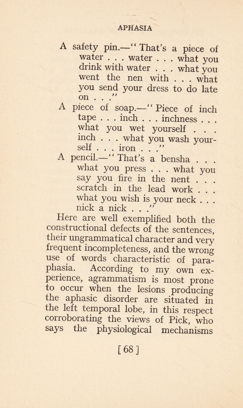 A safety pin.—“ That’s a piece of water . . . water . . . what you drink with water . . . what you went the nen with . . . what you send your dress to do late on . . .” A piece of soap.—“ Piece of inch tape . . . inch . . . inchness . . . what you wet yourself . . . inch . . . what you wash your¬ self . . . iron ...” A pencil.—“ That’s a bensha . . . what you press . . . what you say you fire in the nent . . . scratch in the lead work . . . what you wish is your neck . . . nick a nick ...” Here are well exemplified both the constructional defects of the sentences, their ungrammatical character and very frequent incompleteness, and the wrong use of words characteristic of para¬ phasia. According to my own ex¬ perience, agrammatism is most prone to occur when the lesions producing the aphasic disorder are situated in the left temporal lobe, in this respect conoborating the views of Pick, who says the physiological mechanisms [68]