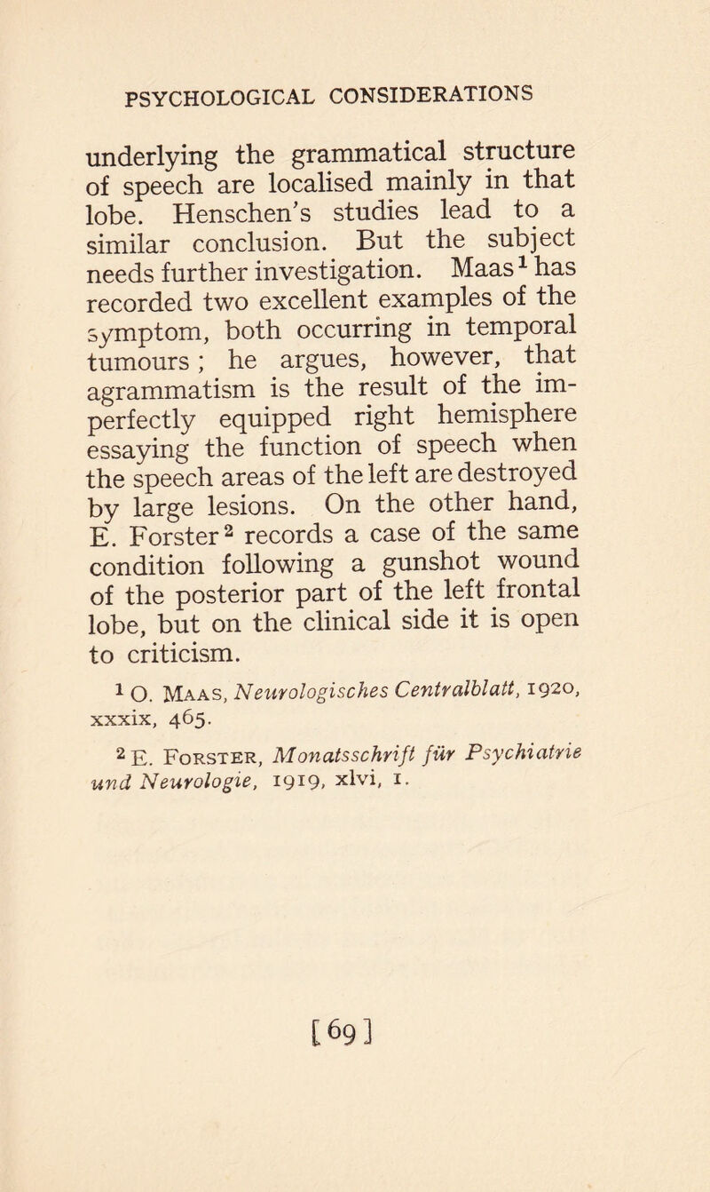 underlying the grammatical structure of speech are localised mainly in that lobe. Henschen’s studies lead to a similar conclusion. But the subject needs further investigation. Maas1 has recorded two excellent examples of the symptom, both occurring in temporal tumours; he argues, however, that agrammatism is the result of the im¬ perfectly equipped right hemisphere essaying the function of speech when the speech areas of the left are destroyed by large lesions. On the other hand, E. Forster2 records a case of the same condition following a gunshot wound of the posterior part of the left frontal lobe, but on the clinical side it is open to criticism. 1 O. Maas, Neurologisches Centralblatt, 1920, xxxix, 465. 2 E. Forster, Monatsschrift fur Psychiatrie und Neurologie, 1919, xlvi, 1. [69]
