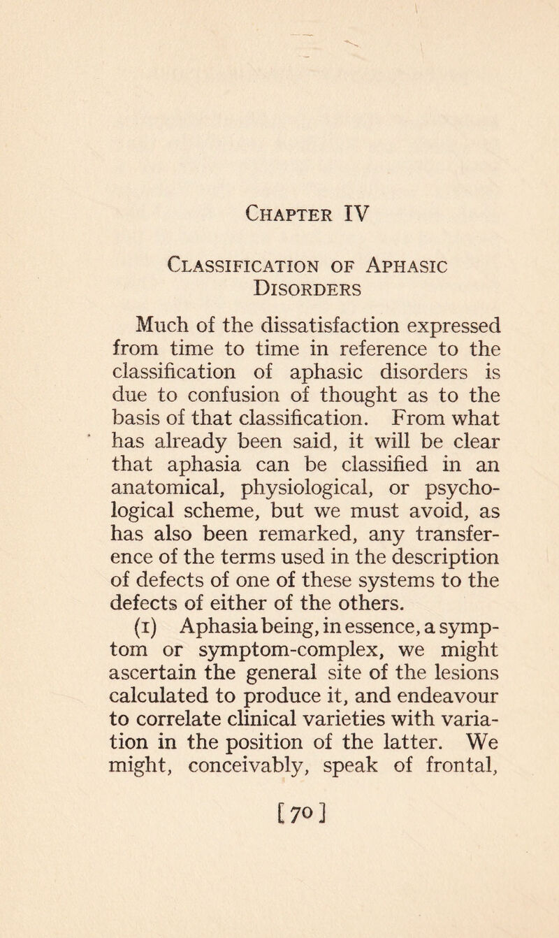 Chapter IV Classification of Aphasic Disorders Much of the dissatisfaction expressed from time to time in reference to the classification of aphasic disorders is due to confusion of thought as to the basis of that classification. From what has already been said, it will be clear that aphasia can be classified in an anatomical, physiological, or psycho¬ logical scheme, but we must avoid, as has also been remarked, any transfer¬ ence of the terms used in the description of defects of one of these systems to the defects of either of the others. (i) Aphasia being, in essence, a symp¬ tom or symptom-complex, we might ascertain the general site of the lesions calculated to produce it, and endeavour to correlate clinical varieties with varia¬ tion in the position of the latter. We might, conceivably, speak of frontal, [70]