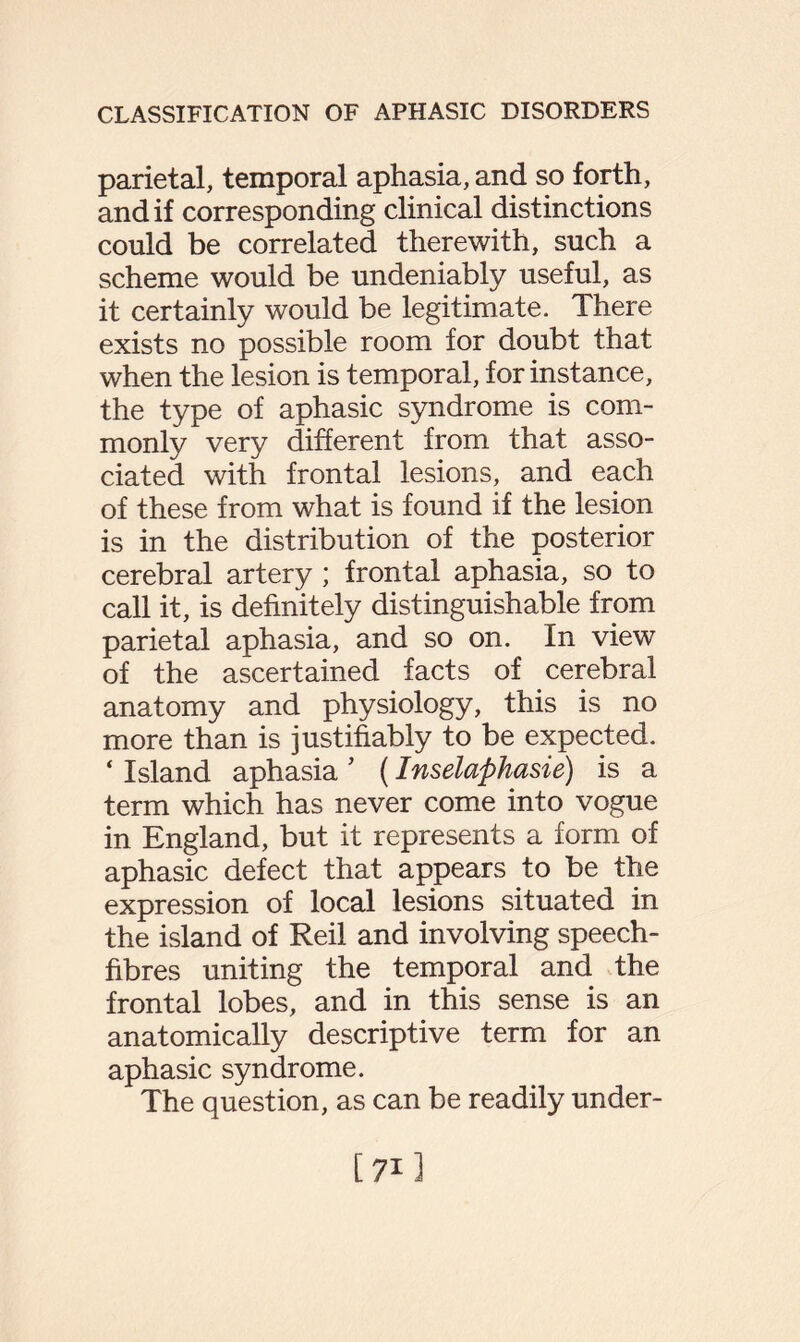 parietal, temporal aphasia, and so forth, and if corresponding clinical distinctions could be correlated therewith, such a scheme would be undeniably useful, as it certainly would be legitimate. There exists no possible room for doubt that when the lesion is temporal, for instance, the type of aphasic syndrome is com¬ monly very different from that asso¬ ciated with frontal lesions, and each of these from what is found if the lesion is in the distribution of the posterior cerebral artery ; frontal aphasia, so to call it, is definitely distinguishable from parietal aphasia, and so on. In view of the ascertained facts of cerebral anatomy and physiology, this is no more than is justifiably to be expected. ‘ Island aphasia ’ (Inselaphasie) is a term which has never come into vogue in England, but it represents a form of aphasic defect that appears to be the expression of local lesions situated in the island of Reil and involving speech- fibres uniting the temporal and the frontal lobes, and in this sense is an anatomically descriptive term for an aphasic syndrome. The question, as can be readily under- [71]
