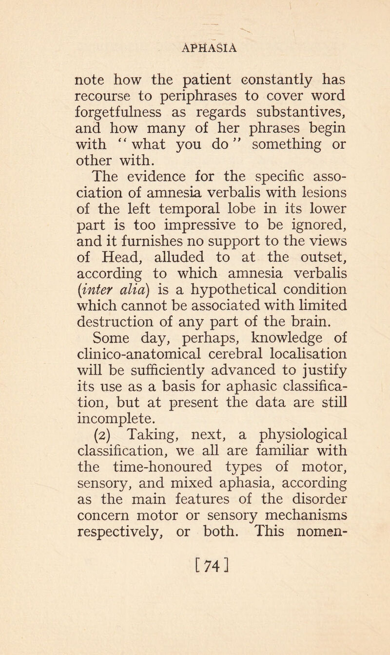 note how the patient constantly has recourse to periphrases to cover word forgetfulness as regards substantives, and how many of her phrases begin with “ what you do ” something or other with. The evidence for the specific asso¬ ciation of amnesia verbalis with lesions of the left temporal lobe in its lower part is too impressive to be ignored, and it furnishes no support to the views of Head, alluded to at the outset, according to which amnesia verbalis (inter alia) is a hypothetical condition which cannot be associated with limited destruction of any part of the brain. Some day, perhaps, knowledge of clinico-anatomical cerebral localisation will be sufficiently advanced to justify its use as a basis for aphasic classifica¬ tion, but at present the data are still incomplete. (2) Taking, next, a physiological classification, we all are familiar with the time-honoured types of motor, sensory, and mixed aphasia, according as the main features of the disorder concern motor or sensory mechanisms respectively, or both. This nomen- [74]