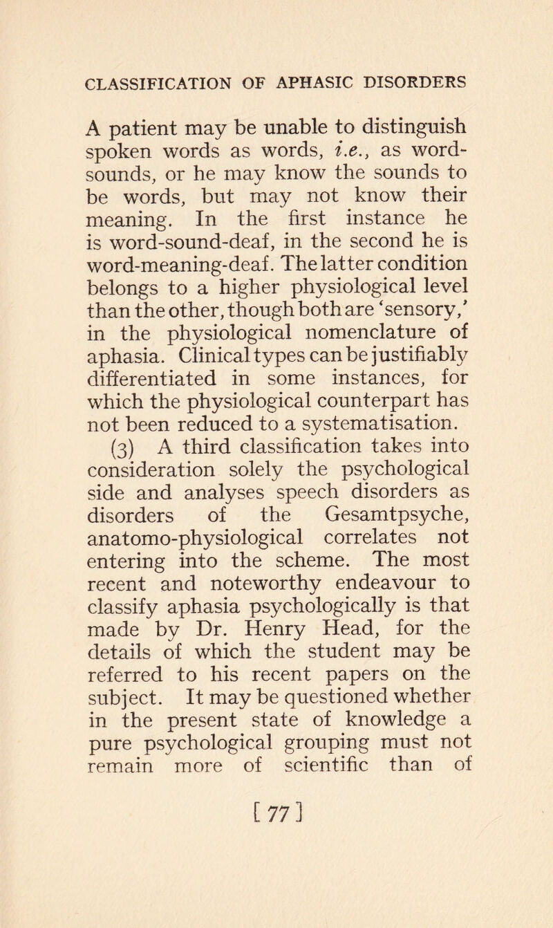 A patient may be unable to distinguish spoken words as words, i.e., as word- sounds, or he may know the sounds to be words, but may not know their meaning. In the first instance he is word-sound-deaf, in the second he is word-meaning-deaf. The latter condition belongs to a higher physiological level than the other, though both are ‘sensory/ in the physiological nomenclature of aphasia. Clinical types can be justifiably differentiated in some instances, for which the physiological counterpart has not been reduced to a systematisation. (3) A third classification takes into consideration solely the psychological side and analyses speech disorders as disorders of the Gesamtpsyche, anatomo-physiological correlates not entering into the scheme. The most recent and noteworthy endeavour to classify aphasia psychologically is that made by Dr. Henry Head, for the details of which the student may be referred to his recent papers on the subject. It may be questioned whether in the present state of knowledge a pure psychological grouping must not remain more of scientific than of