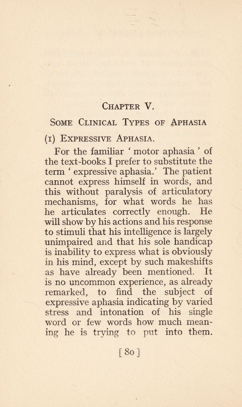 Chapter V. Some Clinical Types of Aphasia (i) Expressive Aphasia. For the familiar ‘ motor aphasia ' of the text-books I prefer to substitute the term ‘ expressive aphasia/ The patient cannot express himself in words, and this without paralysis of articulatory mechanisms, for what words he has he articulates correctly enough. He will show by his actions and his response to stimuli that his intelligence is largely unimpaired and that his sole handicap is inability to express what is obviously in his mind, except by such makeshifts as have already been mentioned. It is no uncommon experience, as already remarked, to find the subject of expressive aphasia indicating by varied stress and intonation of his single word or few words how much mean¬ ing he is trying to put into them. [So]