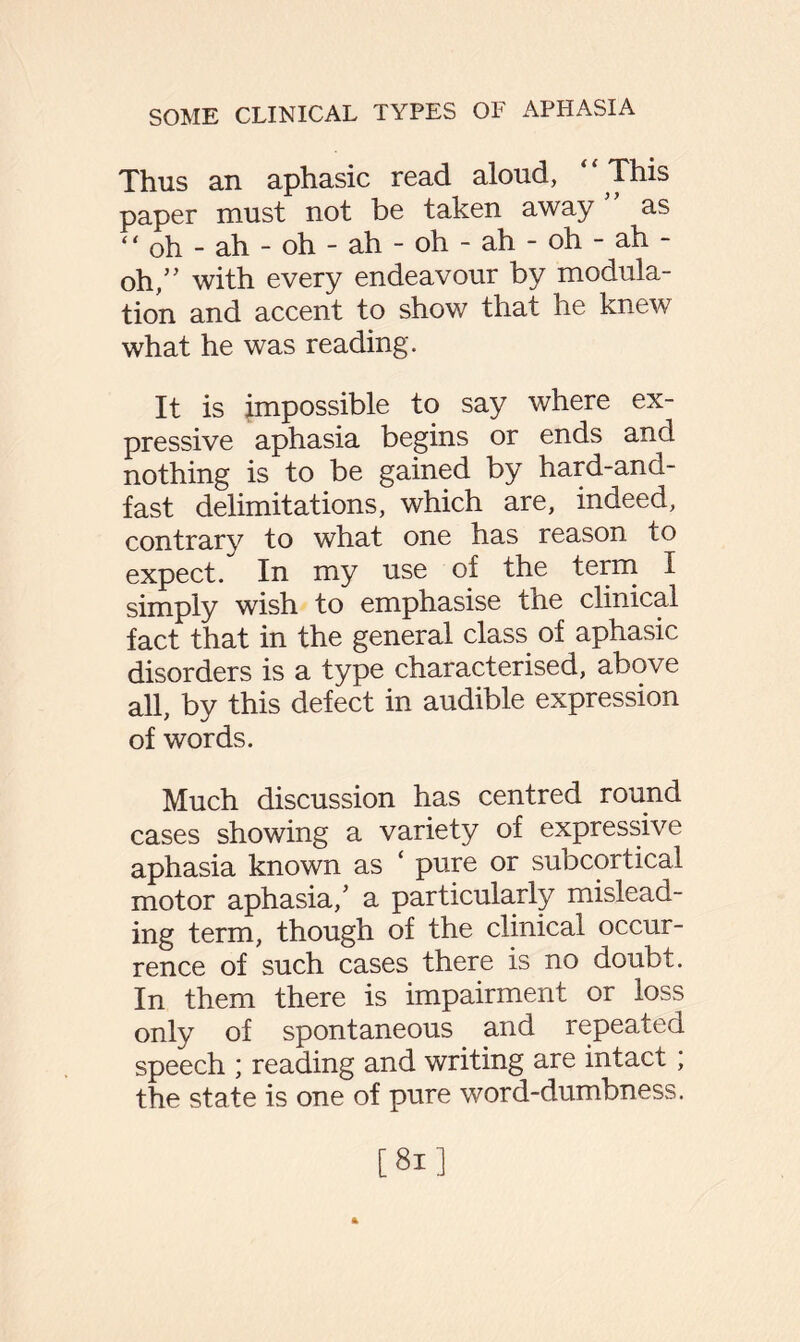 Thus an aphasic read aloud, “ This paper must not be taken away ” as “ oh - ah - oh - ah - oh - ah - oh - ah - oh,” with every endeavour by modula¬ tion and accent to show that he knew what he was reading. It is impossible to say where ex¬ pressive aphasia begins or ends and nothing is to be gained by hard-and- fast delimitations, which are, indeed, contrary to what one has reason to expect. In my use of the term I simply wish to emphasise the clinical fact that in the general class of aphasic disorders is a type characterised, above all, by this defect in audible expression of words. Much discussion has centred round cases showing a variety of expressive aphasia known as ‘ pure or subcortical motor aphasia/ a particularly mislead¬ ing term, though of the clinical occur¬ rence of such cases there is no doubt. In them there is impairment or loss only of spontaneous and repeated speech ; reading and writing are intact; the state is one of pure word-dumbness.