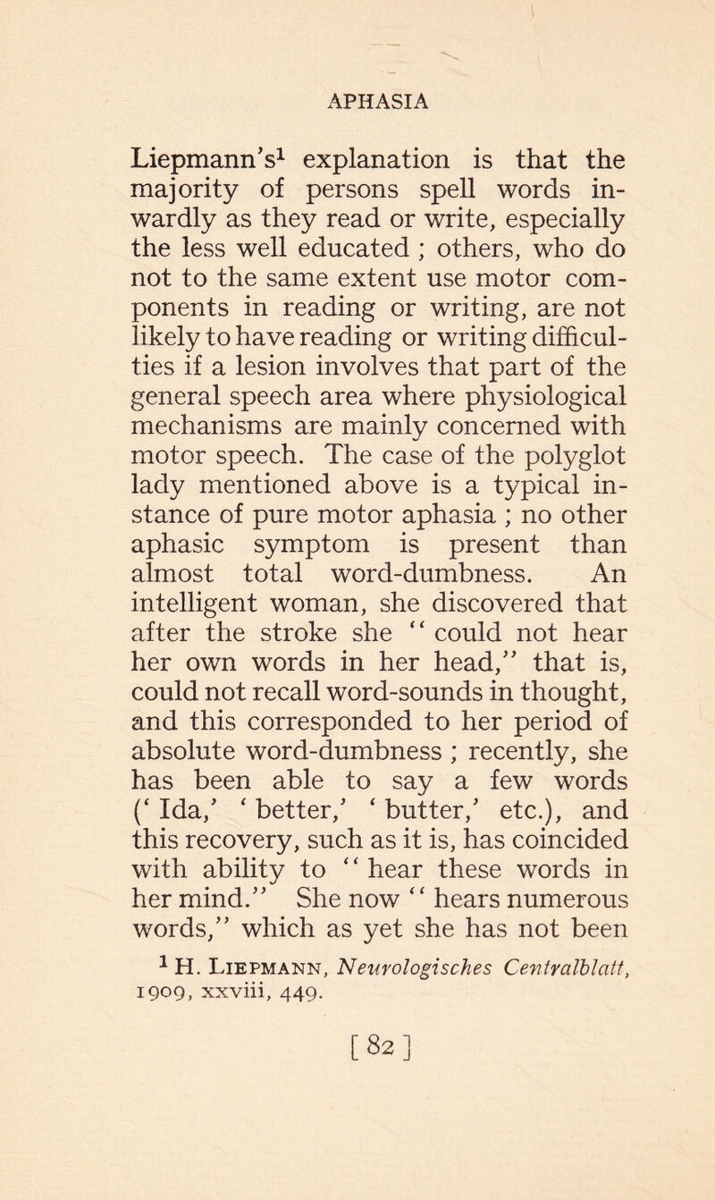 Liepmann’s1 explanation is that the majority of persons spell words in¬ wardly as they read or write, especially the less well educated ; others, who do not to the same extent use motor com¬ ponents in reading or writing, are not likely to have reading or writing difficul¬ ties if a lesion involves that part of the general speech area where physiological mechanisms are mainly concerned with motor speech. The case of the polyglot lady mentioned above is a typical in¬ stance of pure motor aphasia ; no other aphasic symptom is present than almost total word-dumbness. An intelligent woman, she discovered that after the stroke she “ could not hear her own words in her head,” that is, could not recall word-sounds in thought, and this corresponded to her period of absolute word-dumbness ; recently, she has been able to say a few words (‘ Ida/ ‘ better/ ‘ butter/ etc.), and this recovery, such as it is, has coincided with ability to “ hear these words in her mind.” She now ‘ ‘ hears numerous words,” which as yet she has not been 1 H. Liepmann, Neurologisches Cevtralblatt, 1909, xxviii, 449. [82]