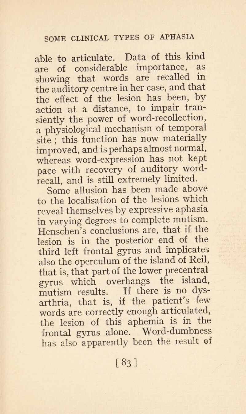 able to articulate. Data of this kind are of considerable importance, as showing that words are recalled in the auditory centre in her case, and that the effect of the lesion has been, by action at a distance, to impair tran¬ siently the power of word-recollection, a physiological mechanism of temporal site ; this function has now materially improved, and is perhaps almost normal, whereas word-expression has not kept pace with recovery of auditory word- recall, and is still extremely limited. Some allusion has been made above to the localisation of the lesions which reveal themselves by expressive aphasia in varying degrees to complete mutism. Henschen's conclusions are, that if the lesion is in the posterior end of the third left frontal gyrus and implicates also the operculum of the island of Reil, that is, that part of the lower precentral gyrus which overhangs the island, mutism results. If there is no dys¬ arthria, that is, if the patient's few words are correctly enough articulated, the lesion of this aphemia is in the frontal gyrus alone. Word-dumbness has also apparently been the result ©f [83]