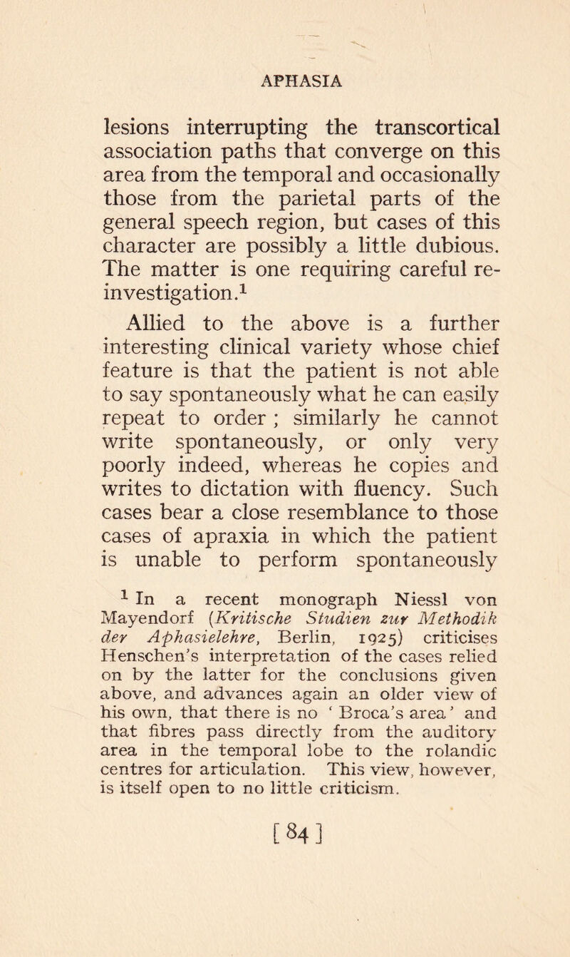 lesions interrupting the transcortical association paths that converge on this area from the temporal and occasionally those from the parietal parts of the general speech region, but cases of this character are possibly a little dubious. The matter is one requiring careful re¬ investigation.1 Allied to the above is a further interesting clinical variety whose chief feature is that the patient is not able to say spontaneously what he can easily repeat to order ; similarly he cannot write spontaneously, or only very poorly indeed, whereas he copies and writes to dictation with fluency. Such cases bear a close resemblance to those cases of apraxia in which the patient is unable to perform spontaneously 1 In a recent monograph Niessl von Mayendorf (Kritische Studien zur Methodik der Aphasielehre, Berlin, 1925) criticises Henschen’s interpretation of the cases relied on by the latter for the conclusions given above, and advances again an older view of his own, that there is no ‘ Broca’s area ’ and that fibres pass directly from the auditory area in the temporal lobe to the rolandic centres for articulation. This view, however, is itself open to no little criticism. [84]