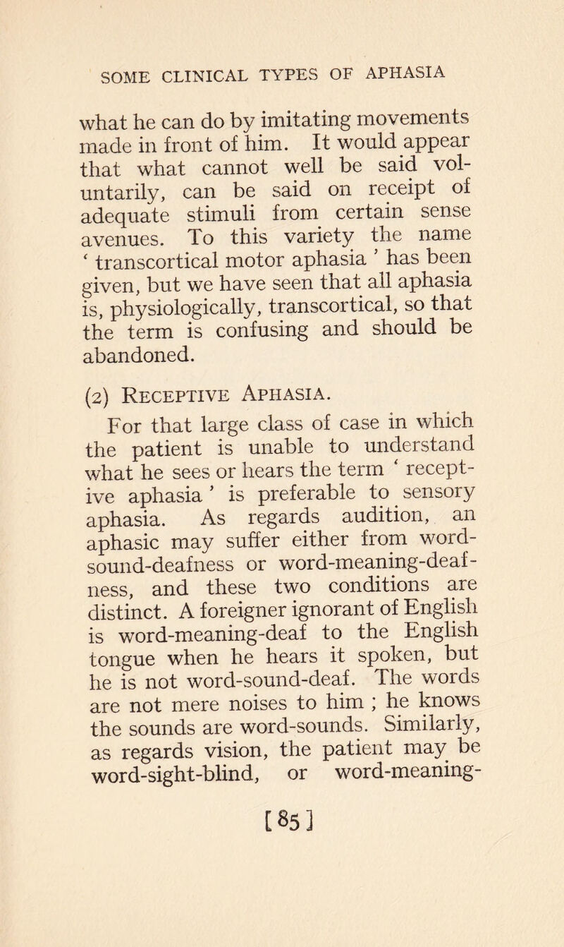 what he can do by imitating movements made in front of him. It would appear that what cannot well be said vol¬ untarily, can be said on receipt of adequate stimuli from certain sense avenues. To this variety the name ‘ transcortical motor aphasia 5 has been given, but we have seen that all aphasia is, physiologically, transcortical, so that the term is confusing and should be abandoned. (2) Receptive Aphasia. For that large class of case in which the patient is unable to understand what he sees or hears the term ‘ recept¬ ive aphasia ’ is preferable to sensory aphasia. As regards audition, an aphasic may suffer either from word- sound-deafness or word-meaning-deaf¬ ness, and these two conditions are distinct. A foreigner ignorant of English is word-meaning-deaf to the English tongue when he hears it spoken, but he is not word-sound-deaf. The words are not mere noises to him ; he knows the sounds are word-sounds. Similarly, as regards vision, the patient may be word-sight-blind, or word-meaning- [85]