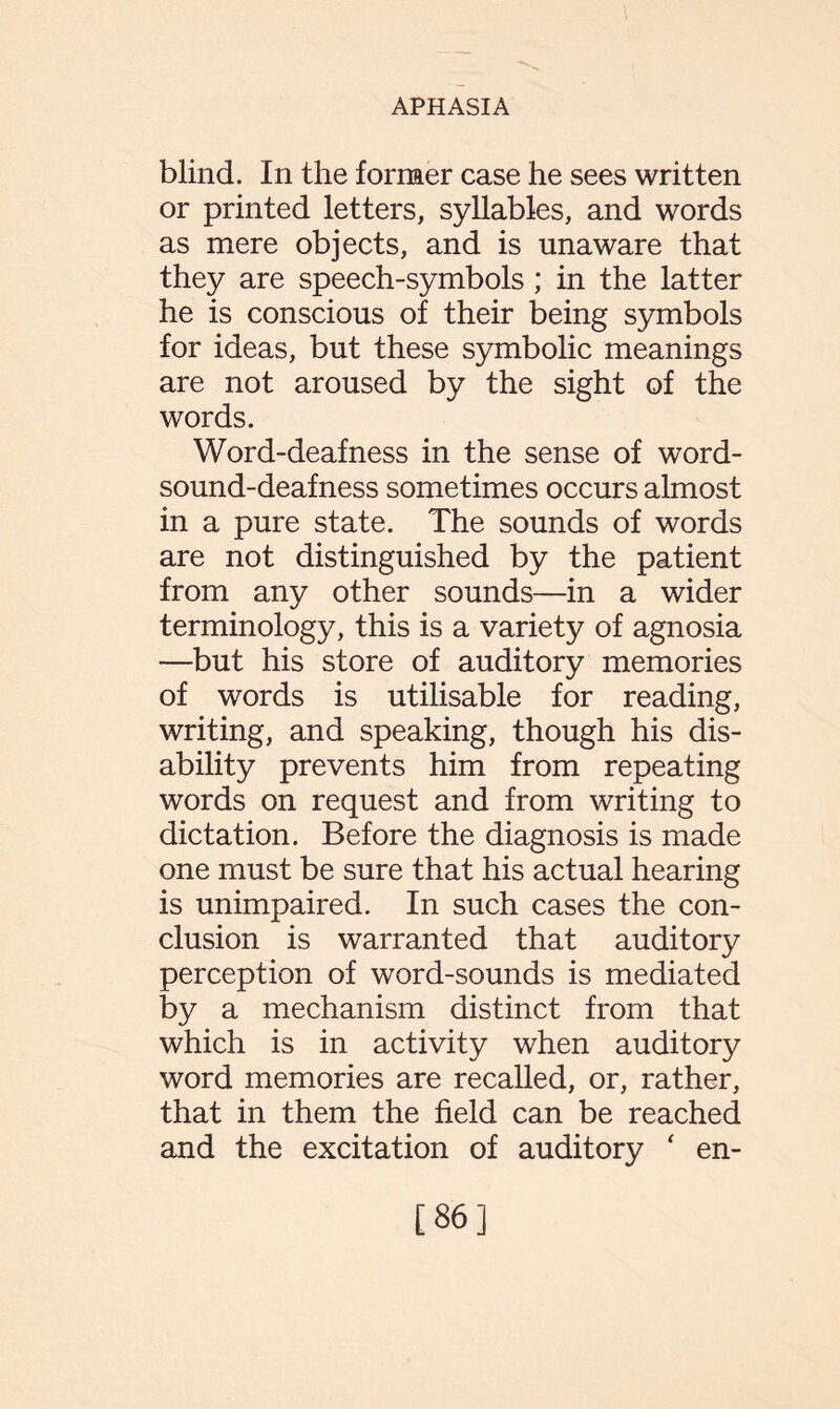 blind. In the former case he sees written or printed letters, syllables, and words as mere objects, and is unaware that they are speech-symbols; in the latter he is conscious of their being symbols for ideas, but these symbolic meanings are not aroused by the sight of the words. Word-deafness in the sense of word- sound-deafness sometimes occurs almost in a pure state. The sounds of words are not distinguished by the patient from any other sounds—in a wider terminology, this is a variety of agnosia —but his store of auditory memories of words is utilisable for reading, writing, and speaking, though his dis¬ ability prevents him from repeating words on request and from writing to dictation. Before the diagnosis is made one must be sure that his actual hearing is unimpaired. In such cases the con¬ clusion is warranted that auditory perception of word-sounds is mediated by a mechanism distinct from that which is in activity when auditory word memories are recalled, or, rather, that in them the held can be reached and the excitation of auditory ‘ en- [86]