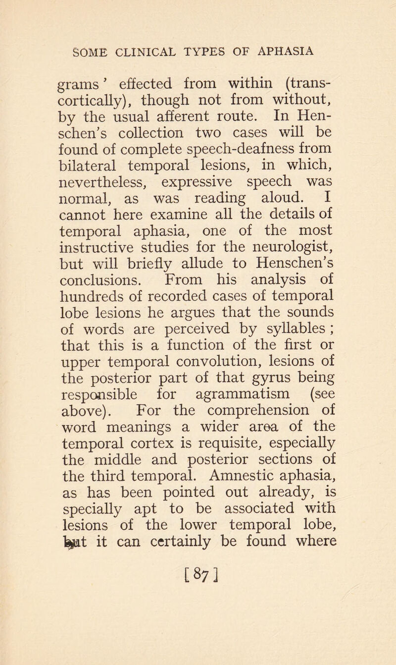 grams5 effected from within (trans- cortically), though not from without, by the usual afferent route. In Hen- schen’s collection two cases will be found of complete speech-deafness from bilateral temporal lesions, in which, nevertheless, expressive speech was normal, as was reading aloud. I cannot here examine all the details of temporal aphasia, one of the most instructive studies for the neurologist, but will briefly allude to Henschen’s conclusions. From his analysis of hundreds of recorded cases of temporal lobe lesions he argues that the sounds of words are perceived by syllables ; that this is a function of the first or upper temporal convolution, lesions of the posterior part of that gyrus being responsible for agrammatism (see above). For the comprehension of word meanings a wider area of the temporal cortex is requisite, especially the middle and posterior sections of the third temporal. Amnestic aphasia, as has been pointed out already, is specially apt to be associated with lesions of the lower temporal lobe, ipt it can certainly be found where [87]