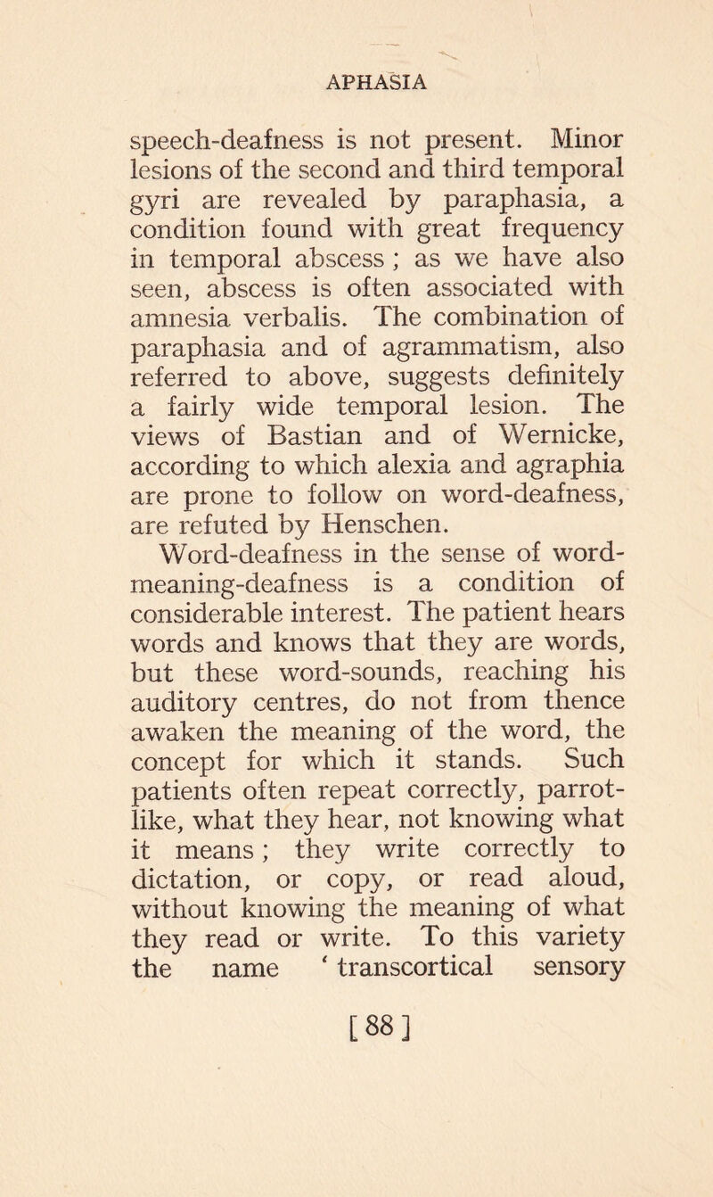 speech-deafness is not present. Minor lesions of the second and third temporal gyri are revealed by paraphasia, a condition found with great frequency in temporal abscess ; as we have also seen, abscess is often associated with amnesia verbalis. The combination of paraphasia and of agrammatism, also referred to above, suggests definitely a fairly wide temporal lesion. The views of Bastian and of Wernicke, according to which alexia and agraphia are prone to follow on word-deafness, are refuted by Henschen. Word-deafness in the sense of word¬ meaning-deafness is a condition of considerable interest. The patient hears words and knows that they are words, but these word-sounds, reaching his auditory centres, do not from thence awaken the meaning of the word, the concept for which it stands. Such patients often repeat correctly, parrot¬ like, what they hear, not knowing what it means; they write correctly to dictation, or copy, or read aloud, without knowing the meaning of what they read or write. To this variety the name ‘ transcortical sensory