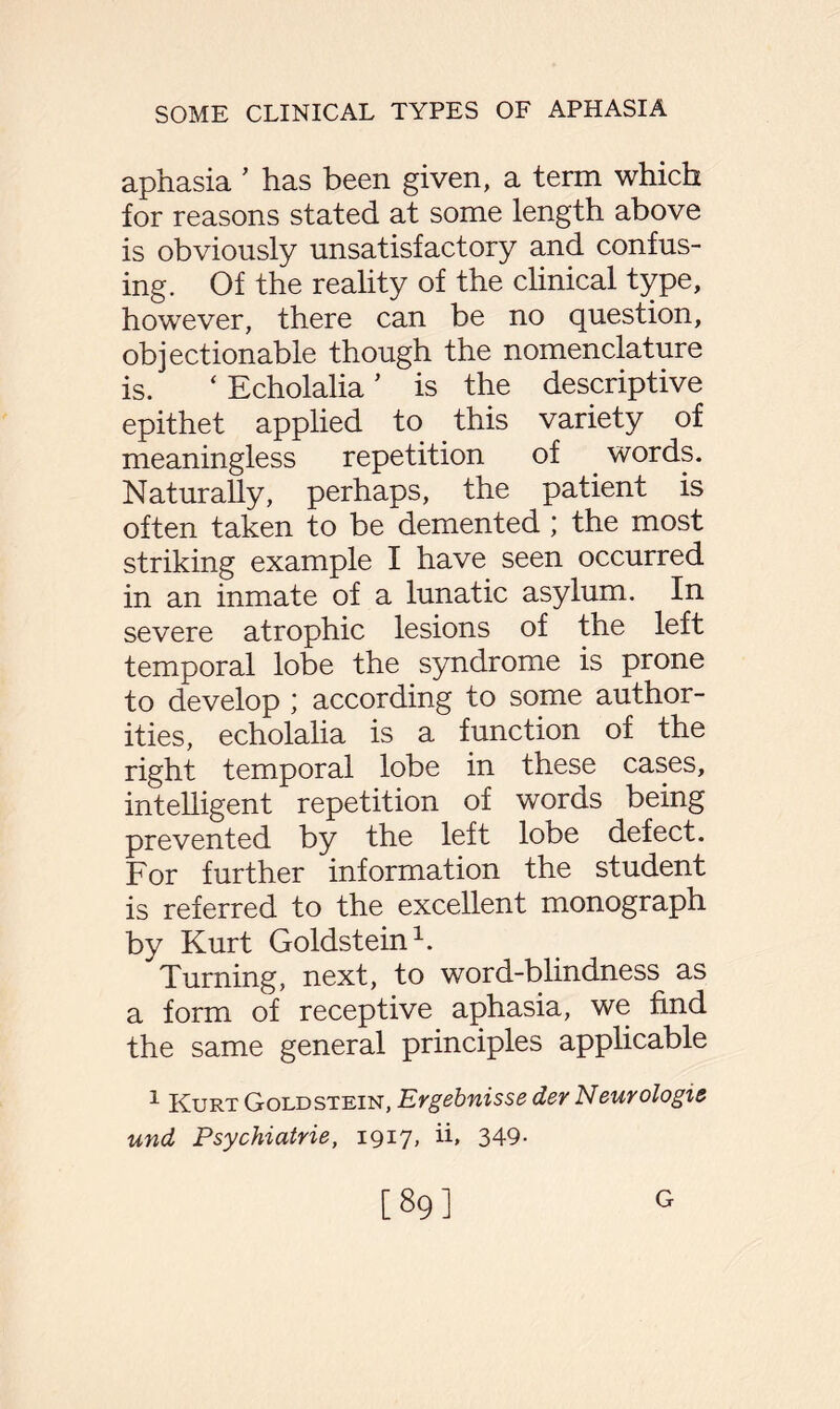 aphasia ’ has been given, a term which for reasons stated at some length above is obviously unsatisfactory and confus¬ ing. Of the reality of the clinical type, however, there can be no question, objectionable though the nomenclature is. ‘ Echolalia ’ is the descriptive epithet applied to this variety of meaningless repetition of . words. Naturally, perhaps, the patient is often taken to be demented ; the most striking example I have seen occurred in an inmate of a lunatic asylum. In severe atrophic lesions of the left temporal lobe the syndrome is prone to develop ; according to some author¬ ities, echolalia is a function of the right temporal lobe in these cases, intelligent repetition of words being prevented by the left lobe defect. For further information the student is referred to the excellent monograph by Kurt Goldstein1. Turning, next, to word-blindness as a form of receptive aphasia, we find the same general principles applicable 1 Kurt Goldstein, Ergebnisse der Neurologic und Psychiatrie, 1917, h, 349- [89] G