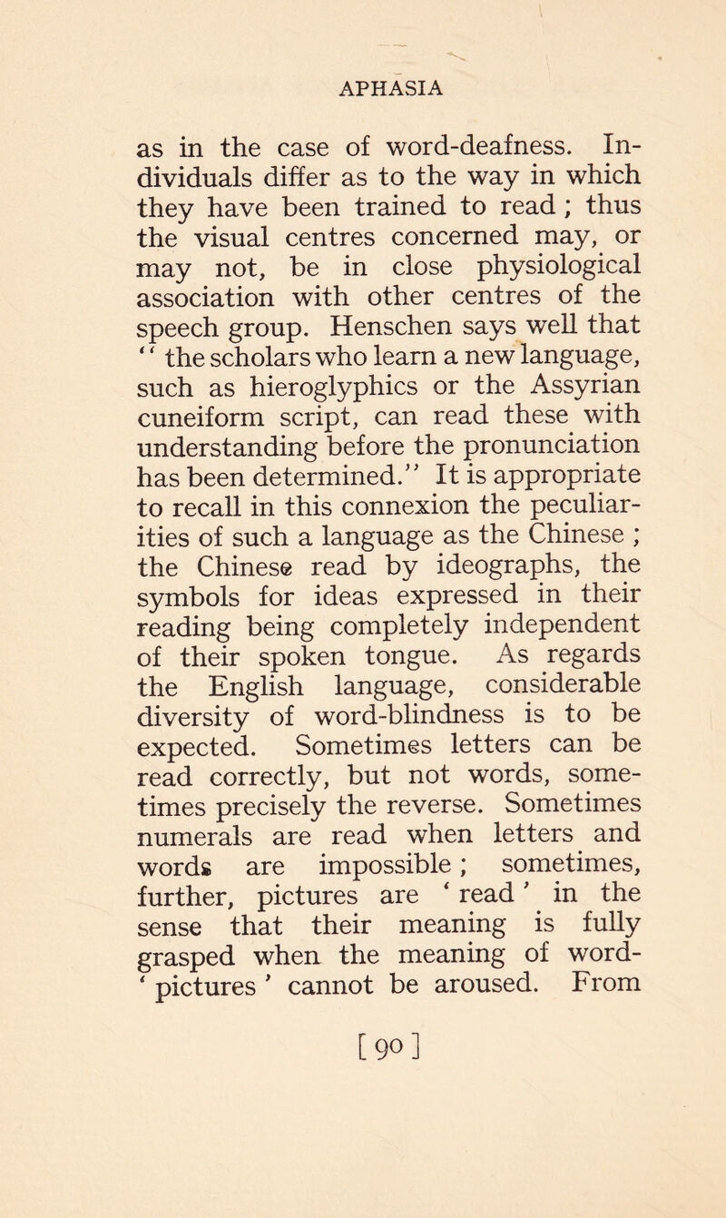 as in the case of word-deafness. In¬ dividuals differ as to the way in which they have been trained to read; thus the visual centres concerned may, or may not, be in close physiological association with other centres of the speech group. Henschen says well that ‘ ‘ the scholars who learn a new language, such as hieroglyphics or the Assyrian cuneiform script, can read these with understanding before the pronunciation has been determined/' It is appropriate to recall in this connexion the peculiar¬ ities of such a language as the Chinese ; the Chinese read by ideographs, the symbols for ideas expressed in their reading being completely independent of their spoken tongue. As regards the English language, considerable diversity of word-blindness is to be expected. Sometimes letters can be read correctly, but not words, some¬ times precisely the reverse. Sometimes numerals are read when letters and words are impossible; sometimes, further, pictures are ‘ read' in the sense that their meaning is fully grasped when the meaning of word- * pictures ’ cannot be aroused. From