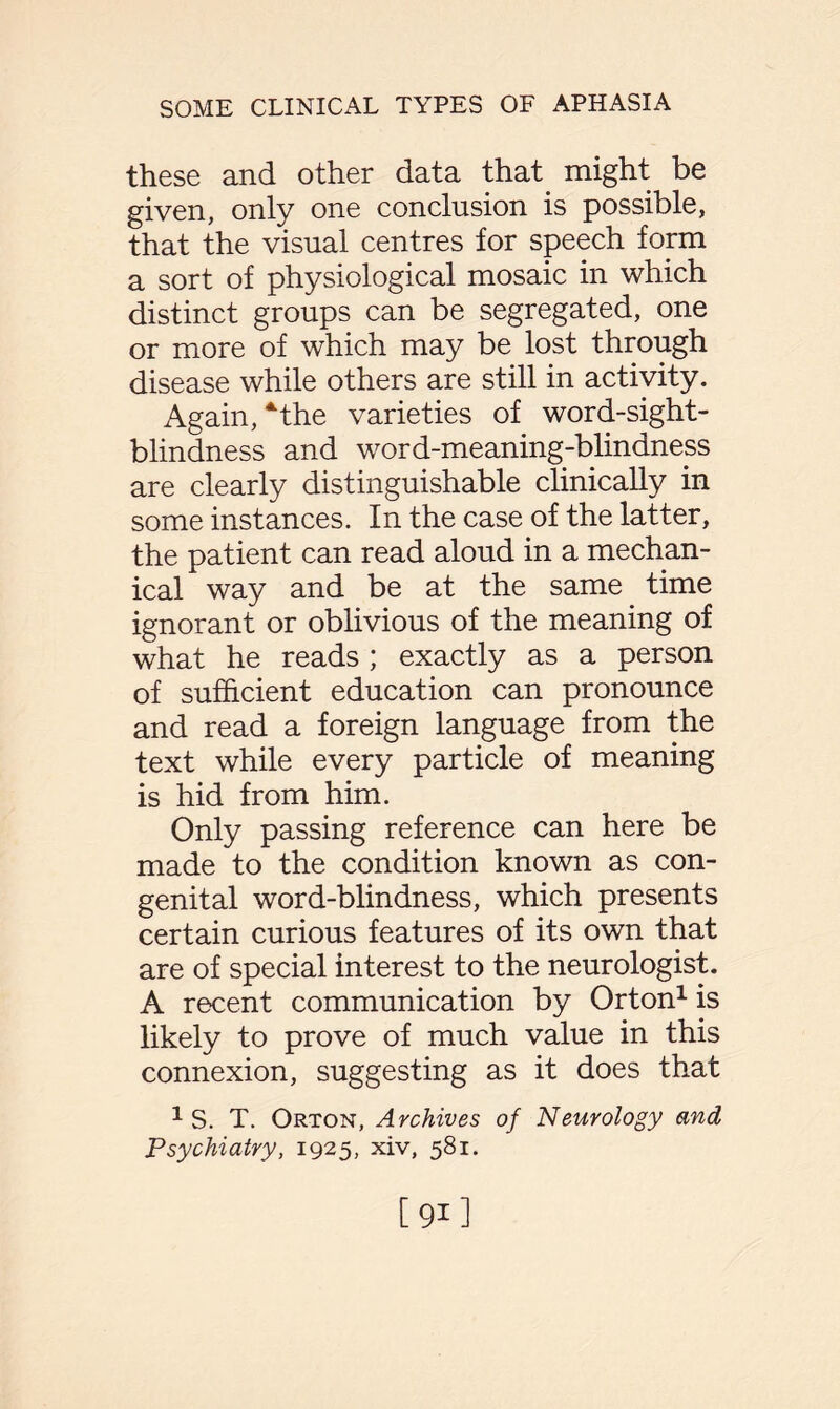 these and other data that might be given, only one conclusion is possible, that the visual centres for speech form a sort of physiological mosaic in which distinct groups can be segregated, one or more of which may be lost through disease while others are still in activity. Again, ‘the varieties of word-sight- blindness and word-meaning-blindness are clearly distinguishable clinically in some instances. In the case of the latter, the patient can read aloud in a mechan¬ ical way and be at the same. time ignorant or oblivious of the meaning of what he reads ; exactly as a person of sufficient education can pronounce and read a foreign language from the text while every particle of meaning is hid from him. Only passing reference can here be made to the condition known as con¬ genital word-blindness, which presents certain curious features of its own that are of special interest to the neurologist. A recent communication by Orton1 is likely to prove of much value in this connexion, suggesting as it does that 1 S. T. Orton, Archives of Neurology and Psychiatry, 1925, xiv, 581.