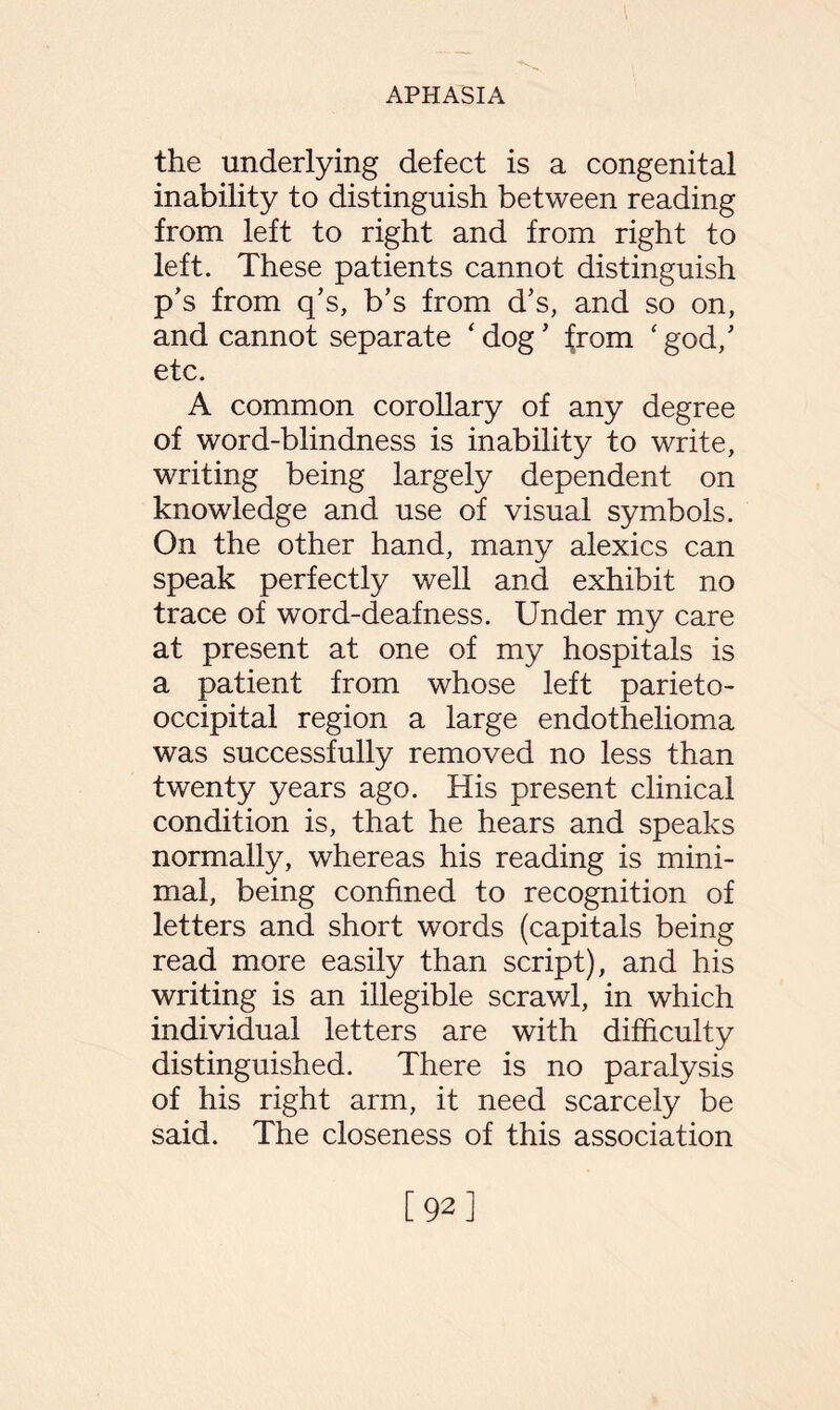 the underlying defect is a congenital inability to distinguish between reading from left to right and from right to left. These patients cannot distinguish p’s from q’s, b’s from d’s, and so on, and cannot separate ‘dog’ from ‘god/ etc. A common corollary of any degree of word-blindness is inability to write, writing being largely dependent on knowledge and use of visual symbols. On the other hand, many alexics can speak perfectly well and exhibit no trace of word-deafness. Under my care at present at one of my hospitals is a patient from whose left parieto¬ occipital region a large endothelioma was successfully removed no less than twenty years ago. His present clinical condition is, that he hears and speaks normally, whereas his reading is mini¬ mal, being confined to recognition of letters and short words (capitals being read more easily than script), and his writing is an illegible scrawl, in which individual letters are with difficulty distinguished. There is no paralysis of his right arm, it need scarcely be said. The closeness of this association [92]