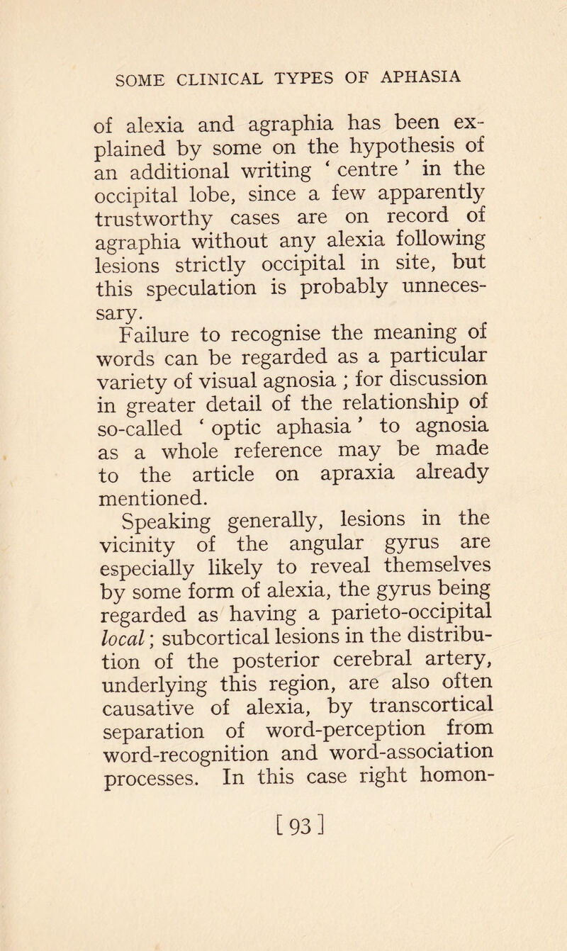 of alexia and agraphia has been ex¬ plained by some on the hypothesis of an additional writing ‘ centre ' in the occipital lobe, since a few apparently trustworthy cases are on record of agraphia without any alexia following lesions strictly occipital in site, but this speculation is probably unneces¬ sary. Failure to recognise the meaning of words can be regarded as a particular variety of visual agnosia ; for discussion in greater detail of the relationship of so-called ‘ optic aphasia ’ to agnosia as a whole reference may be made to the article on apraxia already mentioned. Speaking generally, lesions in the vicinity of the angular gyrus are especially likely to reveal themselves by some form of alexia, the gyrus being regarded as having a parieto-occipital local; subcortical lesions in the distribu¬ tion of the posterior cerebral artery, underlying this region, are also often causative of alexia, by transcortical separation of word-perception from word-recognition and word-association processes. In this case right homon- [93]