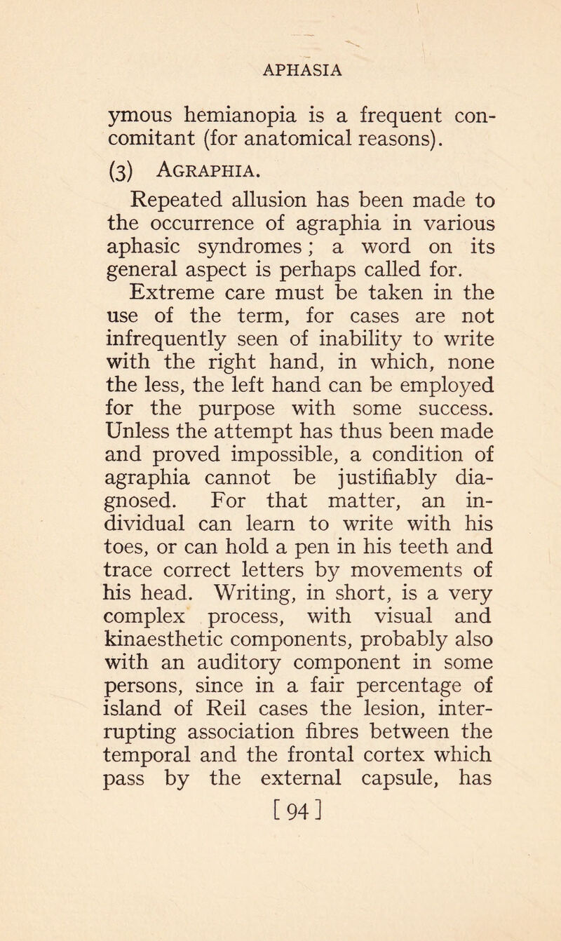 ymous hemianopia is a frequent con¬ comitant (for anatomical reasons). (3) Agraphia. Repeated allusion has been made to the occurrence of agraphia in various aphasic syndromes; a word on its general aspect is perhaps called for. Extreme care must be taken in the use of the term, for cases are not infrequently seen of inability to write with the right hand, in which, none the less, the left hand can be employed for the purpose with some success. Unless the attempt has thus been made and proved impossible, a condition of agraphia cannot be justifiably dia¬ gnosed. For that matter, an in¬ dividual can learn to write with his toes, or can hold a pen in his teeth and trace correct letters by movements of his head. Writing, in short, is a very complex process, with visual and kinaesthetic components, probably also with an auditory component in some persons, since in a fair percentage of island of Reil cases the lesion, inter¬ rupting association fibres between the temporal and the frontal cortex which pass by the external capsule, has [94]