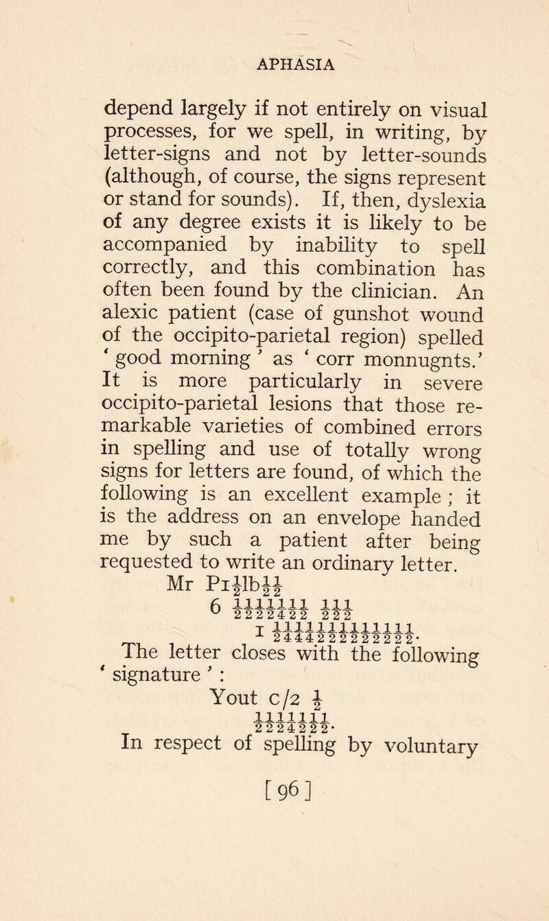 depend largely if not entirely on visual processes, for we spell, in writing, by letter-signs and not by letter-sounds (although, of course, the signs represent or stand for sounds). If, then, dyslexia of any degree exists it is likely to be accompanied by inability to spell correctly, and this combination has often been found by the clinician. An alexic patient (case of gunshot wound of the occipito-parietal region) spelled ‘ good morning ’ as ‘ corr monnugnts/ It is more particularly in severe occipito-parietal lesions that those re¬ markable varieties of combined errors in spelling and use of totally wrong signs for letters are found, of which the following is an excellent example ; it is the address on an envelope handed me by such a patient after being requested to write an ordinary letter. Mr PiJlbiJ 6 1111111 m 2222422 22° t 1111111111111 2444222222222* The letter closes with the following signature ' : Yout c/2 J mini 222422*-** In respect of spelling by voluntary [96]