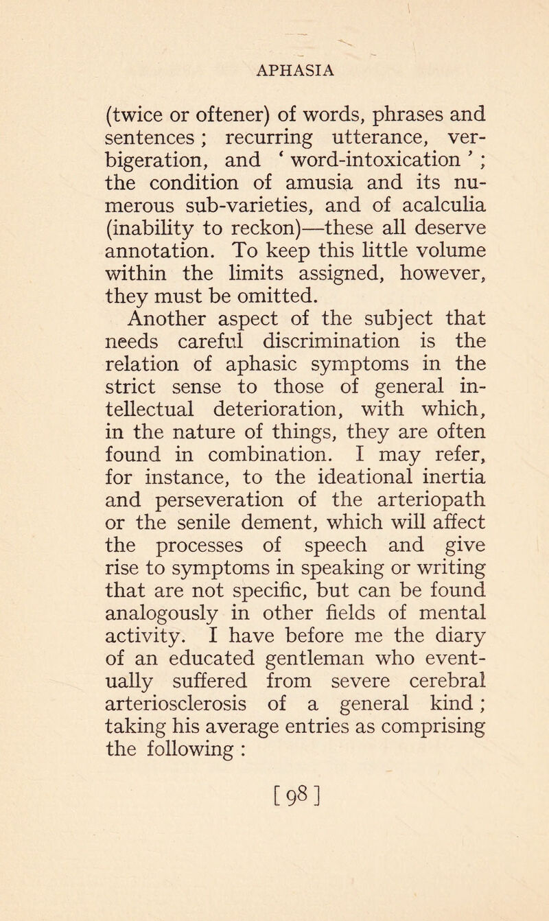 (twice or oftener) of words, phrases and sentences; recurring utterance, ver¬ bigeration, and ‘ word-intoxication ’ ; the condition of amusia and its nu¬ merous sub-varieties, and of acalculia (inability to reckon)—these all deserve annotation. To keep this little volume within the limits assigned, however, they must be omitted. Another aspect of the subject that needs careful discrimination is the relation of aphasic symptoms in the strict sense to those of general in¬ tellectual deterioration, with which, in the nature of things, they are often found in combination. I may refer, for instance, to the ideational inertia and perseveration of the arteriopath or the senile dement, which will affect the processes of speech and give rise to symptoms in speaking or writing that are not specific, but can be found analogously in other fields of mental activity. I have before me the diary of an educated gentleman who event¬ ually suffered from severe cerebral arteriosclerosis of a general kind; taking his average entries as comprising the following : [98]