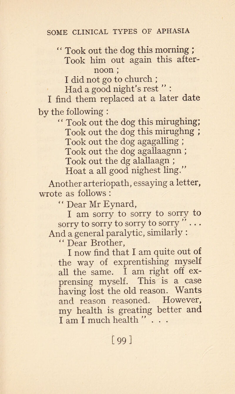 ‘ ‘ Took out the dog this morning ; Took him out again this after¬ noon ; I did not go to church ; Had a good night's rest ” : I find them replaced at a later date by the following : “ Took out the dog this mirughing; Took out the dog this mirughng ; Took out the dog agagalling ; Took out the dog agallaagnn ; Took out the dg alallaagn ; Hoat a all good nighest ling. Another arteriopath, essaying a letter, wrote as follows : “ Dear Mr Eynard, I am sorry to sorry to sorry to sorry to sorry to sorry to sorry And a general paralytic, similarly : * ‘ Dear Brother, I now find that I am quite out of the way of exprentishing myself all the same. I am right off ex¬ pensing myself. This is a case having lost the old reason. Wants and reason reasoned. However, my health is greating better and I am I much health ... [99]