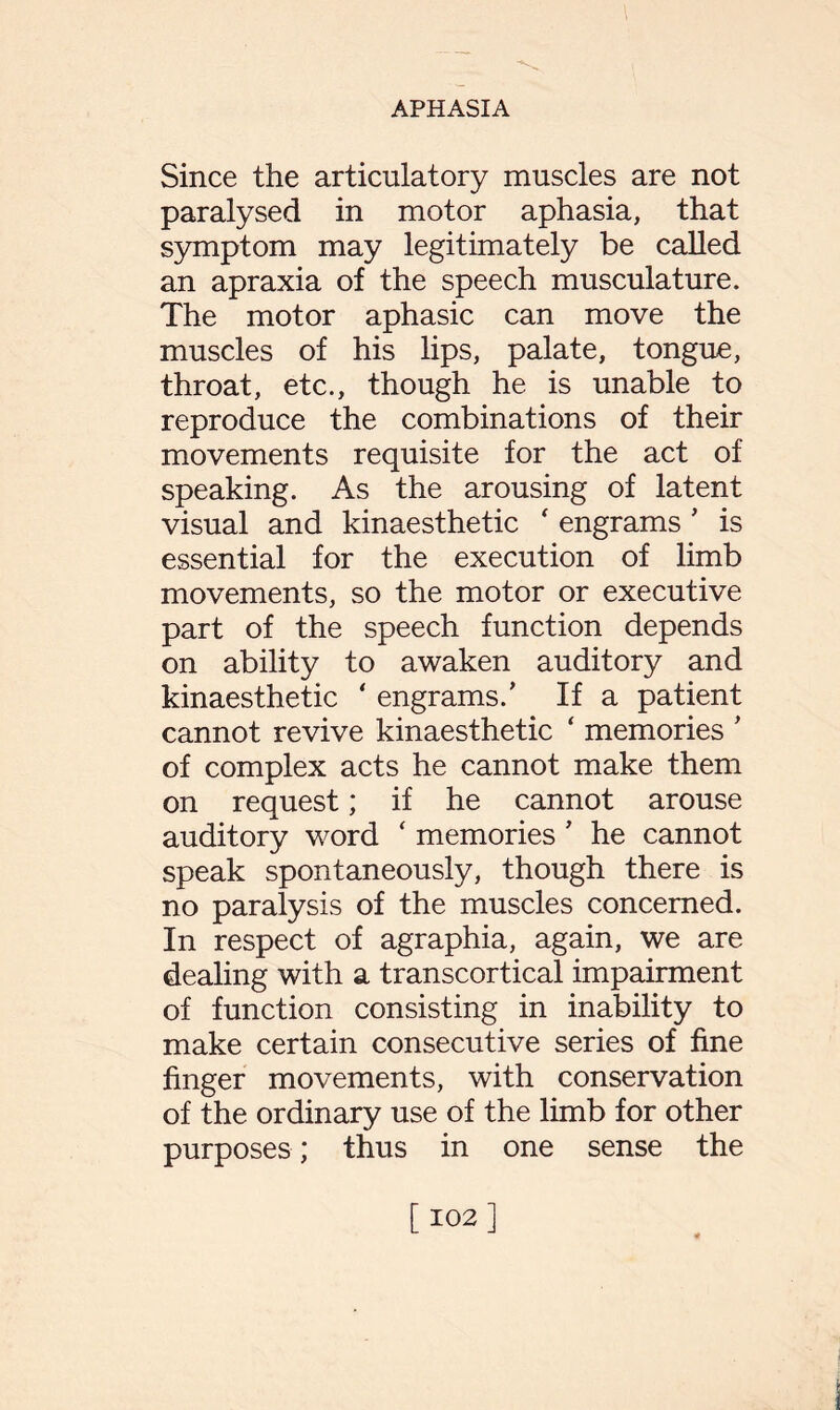 Since the articulatory muscles are not paralysed in motor aphasia, that symptom may legitimately be called an apraxia of the speech musculature. The motor aphasic can move the muscles of his lips, palate, tongue, throat, etc., though he is unable to reproduce the combinations of their movements requisite for the act of speaking. As the arousing of latent visual and kinaesthetic ‘ engrams ’ is essential for the execution of limb movements, so the motor or executive part of the speech function depends on ability to awaken auditory and kinaesthetic ‘ engrams/ If a patient cannot revive kinaesthetic ‘ memories ' of complex acts he cannot make them on request; if he cannot arouse auditory word ‘ memories' he cannot speak spontaneously, though there is no paralysis of the muscles concerned. In respect of agraphia, again, we are dealing with a transcortical impairment of function consisting in inability to make certain consecutive series of fine finger movements, with conservation of the ordinary use of the limb for other purposes; thus in one sense the [102]