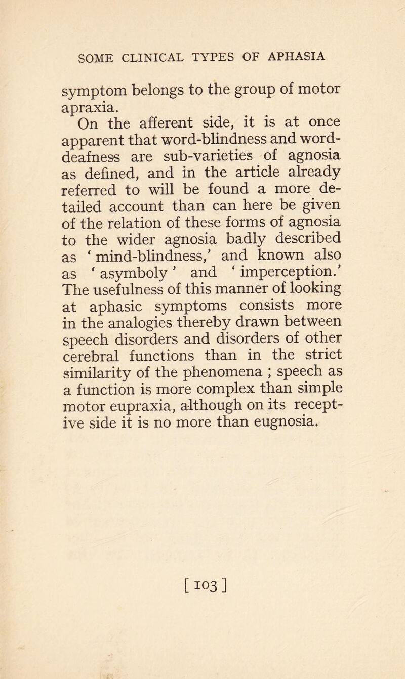 symptom belongs to the group of motor apraxia. On the afferent side, it is at once apparent that word-blindness and word- deafness are sub-varieties of agnosia as defined, and in the article already referred to will be found a more de¬ tailed account than can here be given of the relation of these forms of agnosia to the wider agnosia badly described as * mind-blindness/ and known also as ‘ asymboly * and ‘ imperception.' The usefulness of this manner of looking at aphasic symptoms consists more in the analogies thereby drawn between speech disorders and disorders of other cerebral functions than in the strict similarity of the phenomena ; speech as a function is more complex than simple motor eupraxia, although on its recept¬ ive side it is no more than eugnosia. [103]