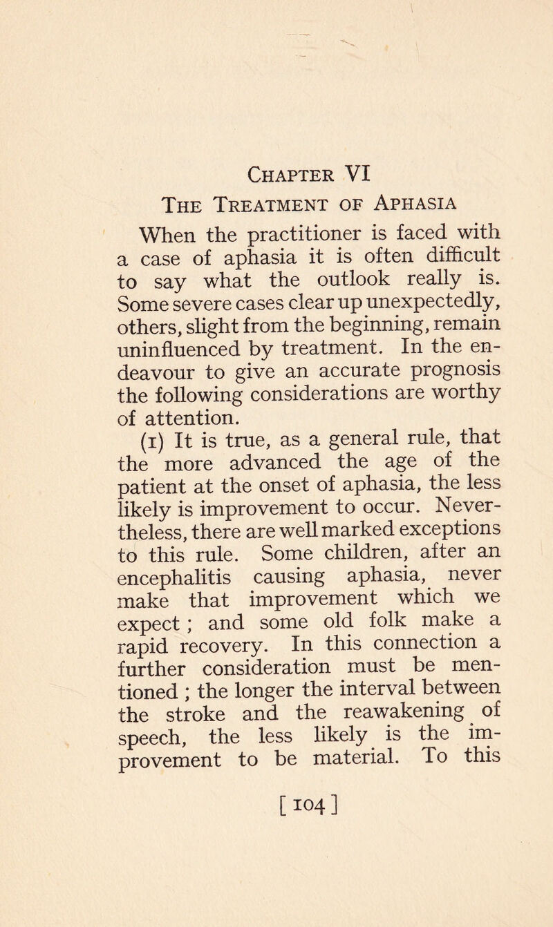 Chapter VI The Treatment of Aphasia When the practitioner is faced with a case of aphasia it is often difficult to say what the outlook really is. Some severe cases clear up unexpectedly, others, slight from the beginning, remain uninfluenced by treatment. In the en¬ deavour to give an accurate prognosis the following considerations are worthy of attention. (i) It is true, as a general rule, that the more advanced the age of the patient at the onset of aphasia, the less likely is improvement to occur. Never¬ theless, there are well marked exceptions to this rule. Some children, after an encephalitis causing aphasia, never make that improvement which we expect; and some old folk make a rapid recovery. In this connection a further consideration must be men¬ tioned ; the longer the interval between the stroke and the reawakening of speech, the less likely is the im¬ provement to be material. To this [104]
