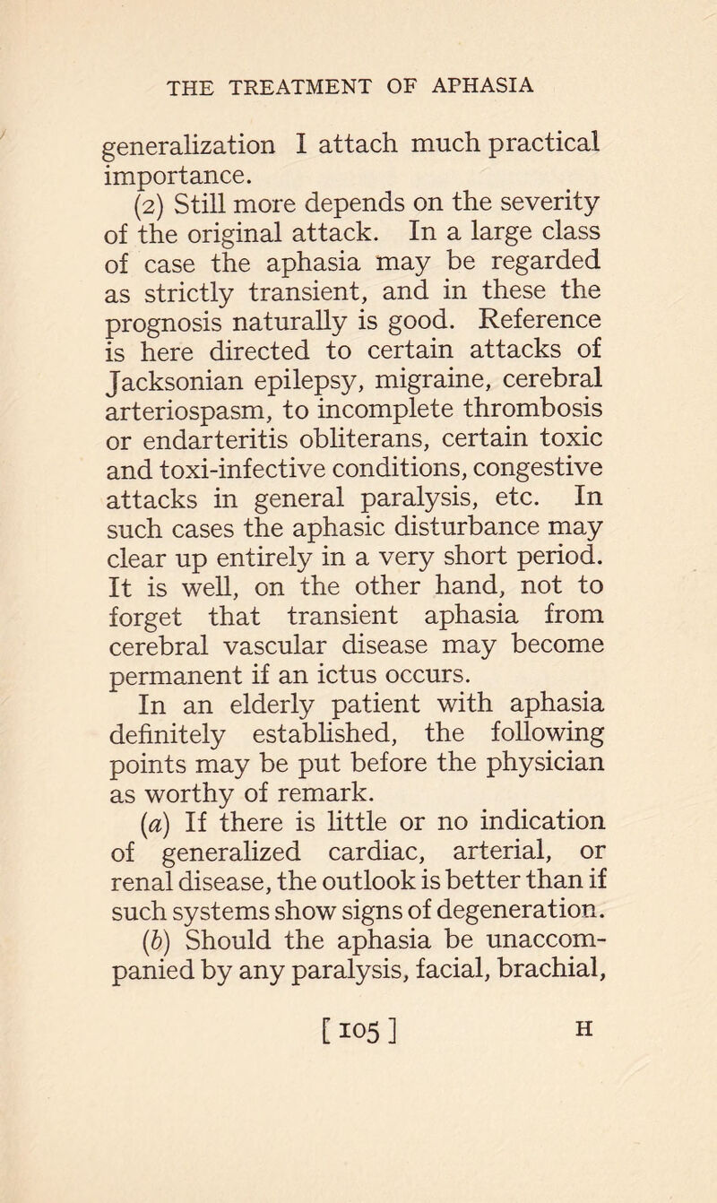 generalization I attach much practical importance. (2) Still more depends on the severity of the original attack. In a large class of case the aphasia may be regarded as strictly transient, and in these the prognosis naturally is good. Reference is here directed to certain attacks of Jacksonian epilepsy, migraine, cerebral arteriospasm, to incomplete thrombosis or endarteritis obliterans, certain toxic and toxi-infective conditions, congestive attacks in general paralysis, etc. In such cases the aphasic disturbance may clear up entirely in a very short period. It is well, on the other hand, not to forget that transient aphasia from cerebral vascular disease may become permanent if an ictus occurs. In an elderly patient with aphasia definitely established, the following points may be put before the physician as worthy of remark. [a) If there is little or no indication of generalized cardiac, arterial, or renal disease, the outlook is better than if such systems show signs of degeneration. (b) Should the aphasia be unaccom¬ panied by any paralysis, facial, brachial, [105] H