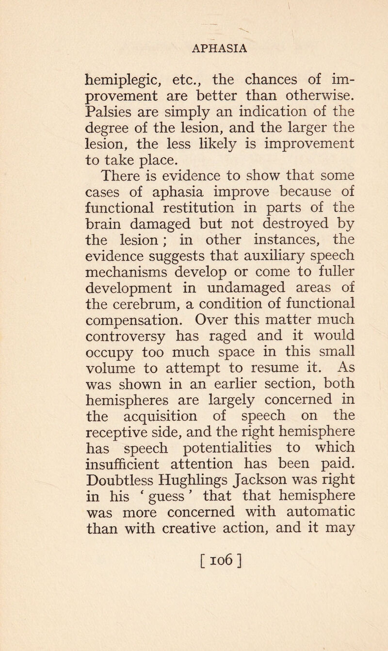 hemiplegic, etc., the chances of im¬ provement are better than otherwise. Palsies are simply an indication of the degree of the lesion, and the larger the lesion, the less likely is improvement to take place. There is evidence to show that some cases of aphasia improve because of functional restitution in parts of the brain damaged but not destroyed by the lesion; in other instances, the evidence suggests that auxiliary speech mechanisms develop or come to fuller development in undamaged areas of the cerebrum, a condition of functional compensation. Over this matter much controversy has raged and it would occupy too much space in this small volume to attempt to resume it. As was shown in an earlier section, both hemispheres are largely concerned in the acquisition of speech on the receptive side, and the right hemisphere has speech potentialities to which insufficient attention has been paid. Doubtless Hughlings Jackson was right in his ‘ guess ’ that that hemisphere was more concerned with automatic than with creative action, and it may