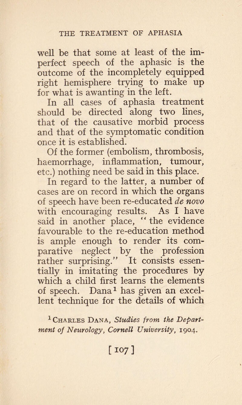 well be that some at least of the im¬ perfect speech of the aphasic is the outcome of the incompletely equipped right hemisphere trying to make up for what is awanting in the left. In all cases of aphasia treatment should be directed along two lines, that of the causative morbid process and that of the symptomatic condition once it is established. Of the former (embolism, thrombosis, haemorrhage, inflammation, tumour, etc.) nothing need be said in this place. In regard to the latter, a number of cases are on record in which the organs of speech have been re-educated de novo with encouraging results. As I have said in another place, “ the evidence favourable to the re-education method is ample enough to render its com¬ parative neglect by the profession rather surprising.” It consists essen¬ tially in imitating the procedures by which a child first learns the elements of speech. Dana1 has given an excel¬ lent technique for the details of which 1 Charles Dana, Studies from the Depart¬ ment of Neurology, Cornell University, 1904. [107]