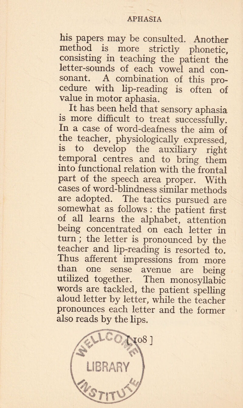 his papers may be consulted. Another method is more strictly phonetic, consisting in teaching the patient the letter-sounds of each vowel and con¬ sonant. A combination of this pro¬ cedure with lip-reading is often of value in motor aphasia. It has been held that sensory aphasia is more difficult to treat successfully. In a case of word-deafness the aim of the teacher, physiologically expressed, is to develop the auxiliary right temporal centres and to bring them into functional relation with the frontal part of the speech area proper. With cases of word-blindness similar methods are adopted. The tactics pursued are somewhat as follows : the patient first of all learns the alphabet, attention being concentrated on each letter in turn ; the letter is pronounced by the teacher and lip-reading is resorted to. Thus afferent impressions from more than one sense avenue are being utilized together. Then monosyllabic words are tackled, the patient spelling aloud letter by letter, while the teacher pronounces each letter and the former also reads by the lips.