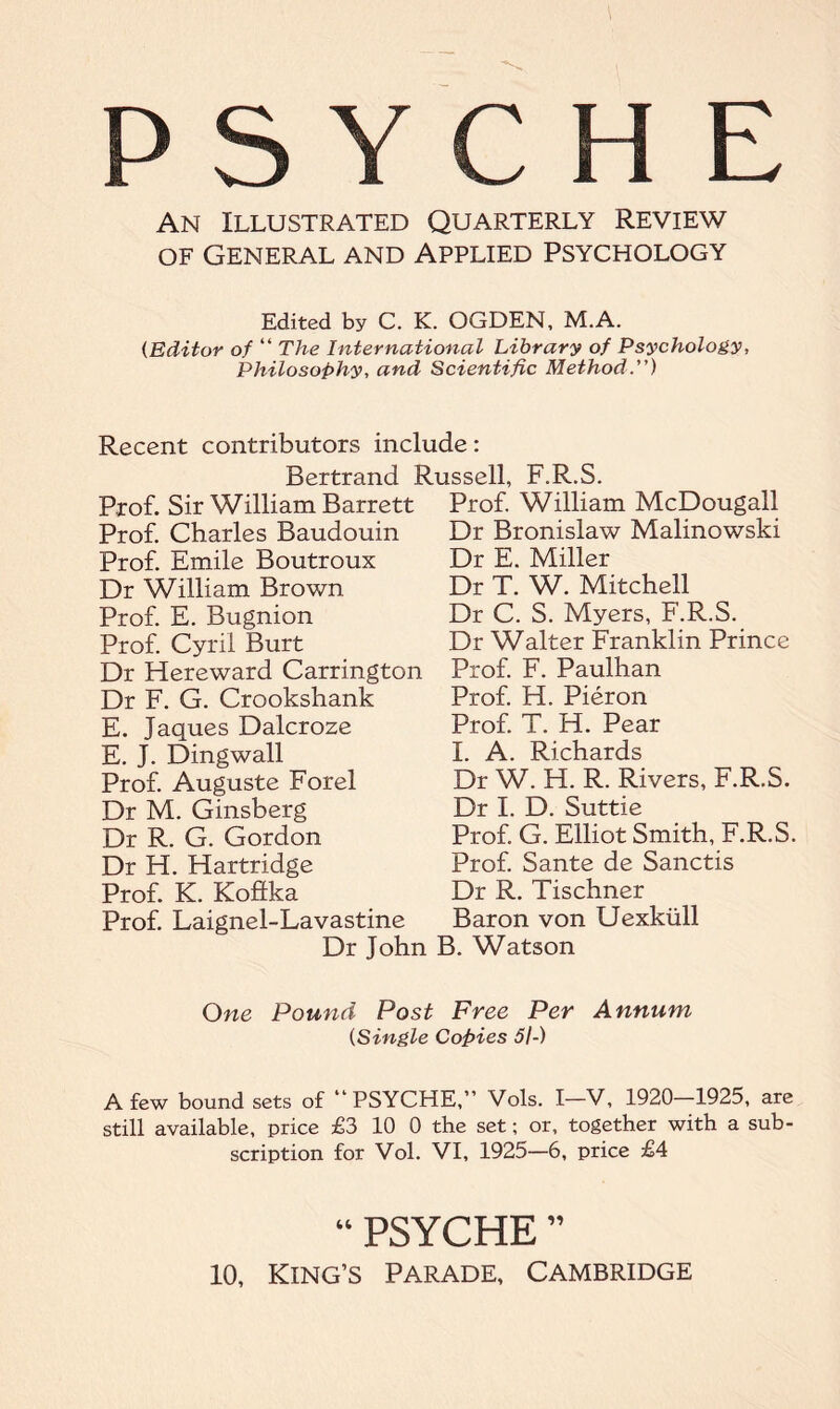 PSYCHE An Illustrated Quarterly Review of General and Applied Psychology Edited by C. K. OGDEN, M.A. (Editor of “ The International Library of Psychology, Philosophy, and Scientific Method.) Recent contributors include: Bertrand Russell, F.R.S. Prof. Sir William Barrett Prof. William McDougall Prof. Charles Baudouin Prof. Emile Boutroux Dr William Brown Prof. E. Bugnion Prof. Cyril Burt Dr Hereward Carrington Dr F. G. Crookshank E. Jaques Dalcroze E. J. Dingwall Prof. Auguste Forel Dr M. Ginsberg Dr R. G. Gordon Dr H. Hartridge Prof. K. Koftka Prof. Laignel-Lavastine Dr Bronislaw Malinowski Dr E. Miller Dr T. W. Mitchell Dr C. S. Myers, F.R.S. Dr Walter Franklin Prince Prof. F. Paulhan Prof. H. Pieron Prof. T. H. Pear I. A. Richards Dr W. H. R. Rivers, F.R.S. Dr I. D. Suttie Prof. G. Elliot Smith, F.R.S. Prof. Sante de Sanctis Dr R. Tischner Baron von Uexkiill Dr John B. Watson One Pound Post Free Per Annum (Single Copies 5I-) A few bound sets of “PSYCHE,” Vols. I-V, 1920-1925, are still available, price £3 10 0 the set; or, together with a sub¬ scription for Vol. VI, 1925—6, price £4 “ PSYCHE ” 10, King’s Parade, Cambridge