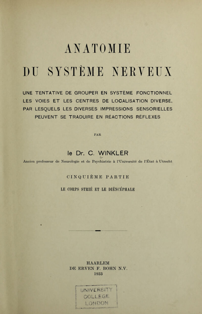 ANATOMIE DU SYSTÈME NERVEUX UNE TENTATIVE DE GROUPER EN SYSTÈME FONCTIONNEL LES VOIES ET LES CENTRES DE LOCALISATION DIVERSE, PAR LESQUELS LES DIVERSES IMPRESSIONS SENSORIELLES PEUVENT SE TRADUIRE EN RÉACTIONS RÉFLEXES PAR le Dr. C. WIINKLER Ancien professeur de Neurologie et de Psychiatrie à l’Université de l’État à Utrecht CINQUIÈME PARTIE LE CORPS STRIÉ ET LE DIËNCÉPHALE HAARLEM DE ERVEN F. BOHN N.V. 1933 ; N ! V L F S T ' ► I COLLEGE I i