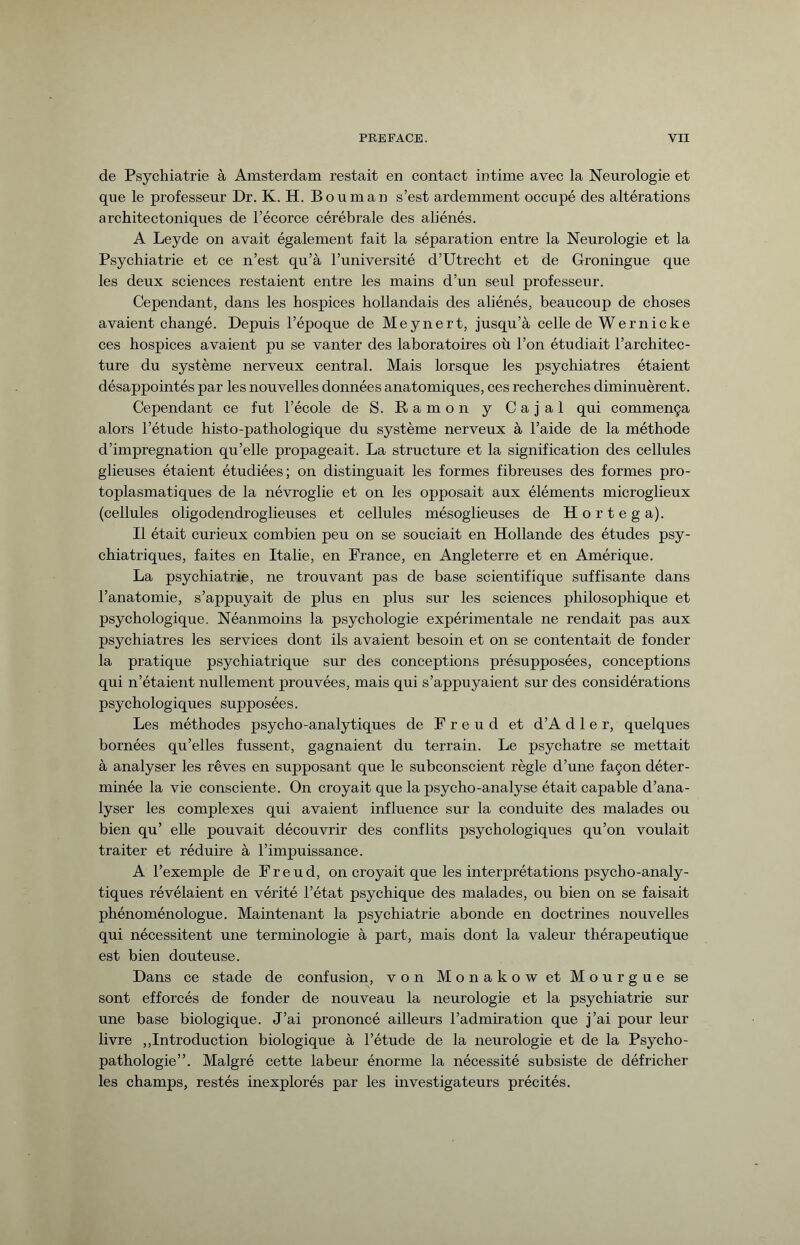 de Psychiatrie à Amsterdam restait en contact intime avec la Neurologie et que le professeur Dr. K. H. Boum an s’est ardemment occupé des altérations architectoniques de l’écorce cérébrale des aliénés. A Leyde on avait également fait la séparation entre la Neurologie et la Psychiatrie et ce n’est qu’à l’université d’Utrecht et de Groningue que les deux sciences restaient entre les mains d’un seul professeur. Cependant, dans les hospices hollandais des aliénés, beaucoup de choses avaient changé. Depuis l’époque de Meynert, jusqu’à celle de Wernicke ces hospices avaient pu se vanter des laboratoires où l’on étudiait l’architec¬ ture du système nerveux central. Mais lorsque les psychiatres étaient désappointés par les nouvelles données anatomiques, ces recherches diminuèrent. Cependant ce fut l’école de S. Ramon y Cajal qui commença alors l’étude histo-pathologique du système nerveux à l’aide de la méthode d’imprégnation qu’elle propageait. La structure et la signification des cellules glieuses étaient étudiées; on distinguait les formes fibreuses des formes pro¬ toplasmatiques de la névroglie et on les opposait aux éléments microglieux (cellules oligodendroglieuses et cellules mésoglieuses de H o r t e g a). Il était curieux combien peu on se souciait en Hollande des études psy¬ chiatriques, faites en Italie, en France, en Angleterre et en Amérique. La psychiatrie, ne trouvant pas de base scientifique suffisante dans l’anatomie, s’appuyait de plus en plus sur les sciences philosophique et psychologique. Néanmoins la psychologie expérimentale ne rendait pas aux psychiatres les services dont ils avaient besoin et on se contentait de fonder la pratique psychiatrique sur des conceptions présupposées, conceptions qui n’étaient nullement prouvées, mais qui s’appuyaient sur des considérations psychologiques supposées. Les méthodes psycho-analytiques de Freud et d’A d 1 e r, quelques bornées qu’elles fussent, gagnaient du terrain. Le psychatre se mettait à analyser les rêves en supposant que le subconscient règle d’une façon déter¬ minée la vie consciente. On croyait que la psycho-analyse était capable d’ana¬ lyser les complexes qui avaient influence sur la conduite des malades ou bien qu’ elle pouvait découvrir des conflits psychologiques qu’on voulait traiter et réduire à l’impuissance. A l’exemple de Freud, on croyait que les interprétations psycho-analy¬ tiques révélaient en vérité l’état psychique des malades, ou bien on se faisait phénoménologue. Maintenant la psychiatrie abonde en doctrines nouvelles qui nécessitent une terminologie à part, mais dont la valeur thérapeutique est bien douteuse. Dans ce stade de confusion, von Monakowet Mourgue se sont efforcés de fonder de nouveau la neurologie et la psychiatrie sur une base biologique. J’ai prononcé ailleurs l’admiration que j’ai pour leur livre „Introduction biologique à l’étude de la neurologie et de la Psycho¬ pathologie”. Malgré cette labeur énorme la nécessité subsiste de défricher les champs, restés inexplorés par les investigateurs précités.