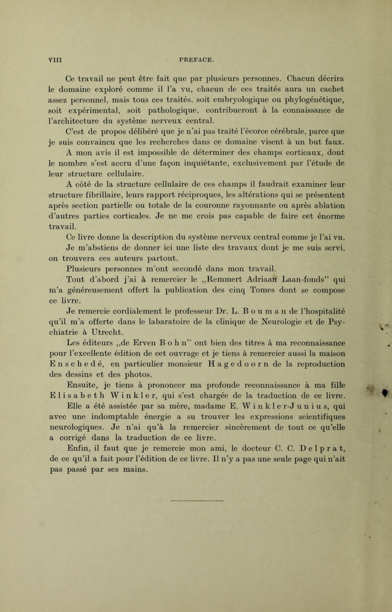 Ce travail ne peut être fait que par plusieurs personnes. Chacun décrira le domaine exploré comme il l’a vu, chacun de ces traités aura un cachet assez personnel, mais tous ces traités, soit embryologique ou phylogénétique, soit expérimental, soit pathologique, contribueront à la connaissance de l’architecture du système nerveux central. C’est de propos délibéré que je n’ai pas traité l’écorce cérébrale, parce que je suis convaincu que les recherches dans ce domaine visent à un but faux. A mon avis il est impossible de déterminer des champs corticaux, dont le nombre s’est accru d’une façon inquiétante, exclusivement par l’étude de leur structure cellulaire. A côté de la structure cellulaire de ces champs il faudrait examiner leur structure fibrillaire, leurs rapport réciproques, les altérations qui se présentent après section partielle ou totale de la couronne rayonnante ou après ablation d’autres parties corticales. Je ne me crois pas capable de faire cet énorme travail. Ce livre donne la description du système nerveux central comme je l’ai vu. Je m’abstiens de donner ici une liste des travaux dont je me suis servi, on trouvera ces auteurs partout. Plusieurs personnes m’ont secondé dans mon travail. Tout d’abord j’ai à remercier le ,,Remmert Adriaan Laan-fonds” qui m’a généreusement offert la publication des cinq Tomes dont se compose ce livre. Je remercie cordialement le professeur Dr. L. Boumande l’hospitalité qu’il m’a offerte dans le labaratoire de la clinique de Neurologie et de Psy¬ chiatrie à Utrecht. Les éditeurs ,,de Erven B o h n” ont bien des titres à ma reconnaissance pour l’excellente édition de cet ouvrage et je tiens à remercier aussi la maison Enschedé, en particulier monsieur H a g e d o o r n de la reproduction des dessins et des photos. Ensuite, je tiens à prononcer ma profonde reconnaissance à ma fille Elisabeth Winkler, qui s’est chargée de la traduction de ce livre. Elle a été assistée par sa mère, madame E. W i n k 1 e r-J unius, qui avec une indomptable énergie a su trouver les expressions scientifiques neurologiques. Je n’ai qu’à la remercier sincèrement de tout ce qu’elle a corrigé dans la traduction de ce livre. Enfin, il faut que je remercie mon ami, le docteur C. C. D e 1 p r a t, de ce qu’il a fait pour l’édition de ce livre. Il n’y a pas une seule page qui n’ait pas passé par ses mains.