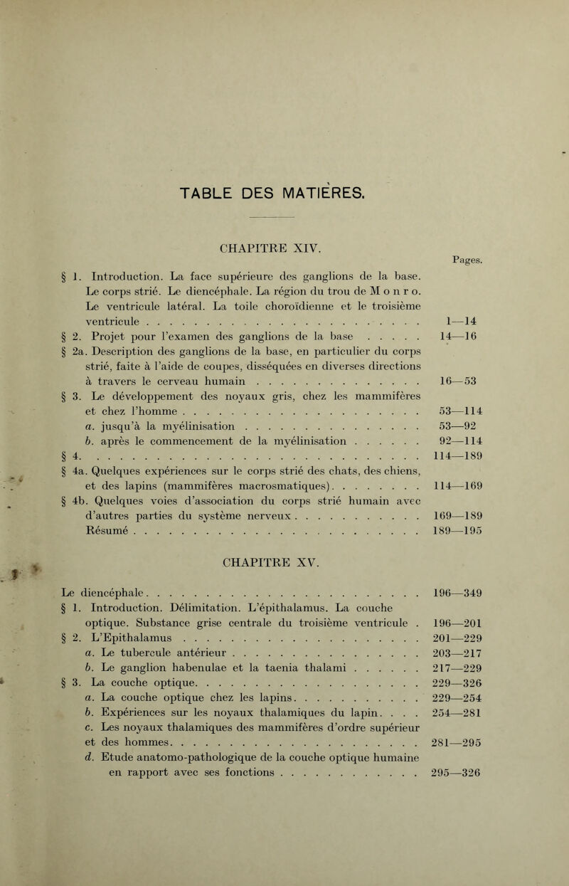 TABLE DES MATIERES. CHAPITRE XIV. Pages. § I. Introduction. La face supérieure des ganglions de la base. Le corps strié. Le diencéphale. La région du trou de M o n r o. Le ventricule latéral. La toile choroïdienne et le troisième ventricule.. 1—14 § 2. Projet pour l’examen des ganglions de la base. 14—16 § 2a. Description des ganglions de la base, en particulier du corps strié, faite à l’aide de coupes, disséquées en diverses directions à travers le cerveau humain. 16—53 § 3. Le développement des noyaux gris, chez les mammifères et chez l’homme. 53—114 a. jusqu’à la myélinisation. 53—92 b. après le commencement de la myélinisation. 92—114 §4.114—189 § 4a. Quelques expériences sur le corps strié des chats, des chiens, et des lapins (mammifères macrosmatiques).114—169 § 4b. Quelques voies d’association du corps strié humain avec d’autres parties du système nerveux.169—189 Résumé.189—195 CHAPITRE XV. Le diencéphale. 196—349 § 1. Introduction. Délimitation. L’épi thalamus. La couche optique. Substance grise centrale du troisième ventricule . 196—201 § 2. L’Epithalamus. 201—229 a. Le tubercule antérieur. 203—217 b. Le ganglion habenulae et la taenia thalami.217—229 § 3. La couche optique. 229—326 a. La couche optique chez les lapins. 229—254 b. Expériences sur les noyaux thalamiques du lapin. . . . 254—281 c. Les noyaux thalamiques des mammifères d’ordre supérieur et des hommes. 281—295 d. Etude anatomo-pathologique de la couche optique humaine en rapport avec ses fonctions. 295—326