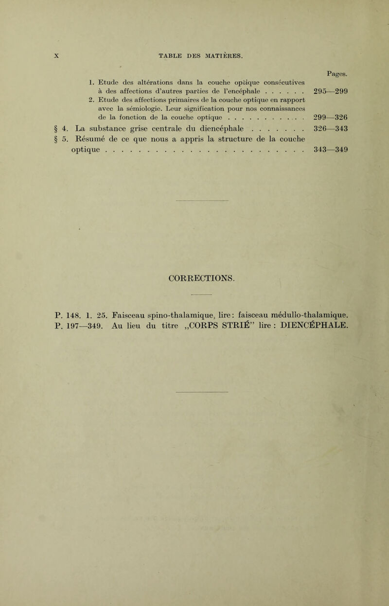 Pages. 1. Etude des altérations dans la couche optique consécutives à des affections d’autres parties de l’encéphale. 295—299 2. Etude des affections primaires de la couche optique en rapport avec la sémiologie. Leur signification pour nos connaissances de la fonction de la couche optique. 299—326 § 4. La substance grise centrale du diencéphale. 326—343 § 5. Résumé de ce que nous a appris la structure de la couche optique. 343—349 CORRECTIONS. P. 148. 1. 25. Faisceau spino-thalamique; lire : faisceau médullo-thalamique. P. 197—349. Au lieu du titre „CORPS STRIÉ” lire : DIENCÉPHALE.