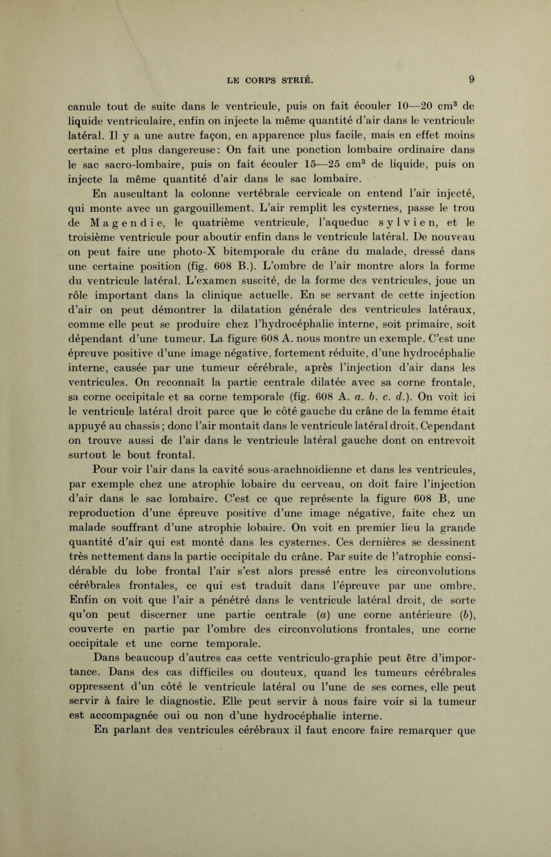 canule tout de suite dans le ventricule, puis on fait écouler 10—20 cm3 de liquide ventriculaire, enfin on injecte la même quantité d’air dans le ventricule latéral. Il y a une autre façon, en apparence plus facile, mais en effet moins certaine et plus dangereuse: On fait une ponction lombaire ordinaire dans le sac sacro-lombaire, puis on fait écouler 15—25 cm3 de liquide, puis on injecte la même quantité d’air dans le sac lombaire. En auscultant la colonne vertébrale cervicale on entend l’air injecté, qui monte avec un gargouillement. L’air remplit les cysternes, passe le trou de Magendie, le quatrième ventricule, l’aqueduc s y 1 v i e n, et le troisième ventricule pour aboutir enfin dans le ventricule latéral. De nouveau on peut faire une photo-X bitemporale du crâne du malade, dressé dans une certaine position (fig. 608 B.). L’ombre de l’air montre alors la forme du ventricule latéral. L’examen suscité, de la forme des ventricules, joue un rôle important dans la clinique actuelle. En se servant de cette injection d’air on peut démontrer la dilatation générale des ventricules latéraux, comme elle peut se produire chez l’hydrocéphalie interne, soit primaire, soit dépendant d’une tumeur. La figure 608 A. nous montre un exemple. C’est une épreuve positive d’une image négative, fortement réduite, d’une hydrocéphalie interne, causée par une tumeur cérébrale, après l’injection d’air dans les ventricules. On reconnaît la partie centrale dilatée avec sa corne frontale, sa corne occipitale et sa corne temporale (fig. 608 A. a. b. c. d.). On voit ici le ventricule latéral droit parce que le côté gauche du crâne de la femme était appuyé au chassis ; donc l’air montait dans le ventricule latéral droit. Cependant on trouve aussi de l’air dans le ventricule latéral gauche dont on entrevoit surtout le bout frontal. Pour voir l’air dans la cavité sous-arachnoïdienne et dans les ventricules, par exemple chez une atrophie lobaire du cerveau, on doit faire l’injection d’air dans le sac lombaire. C’est ce que représente la figure 608 B, une reproduction d’une épreuve positive d’une image négative, faite chez un malade souffrant d’une atrophie lobaire. On voit en premier lieu la grande quantité d’air qui est monté dans les cysternes. Ces dernières se dessinent très nettement dans la partie occipitale du crâne. Par suite de l’atrophie consi¬ dérable du lobe frontal l’air s’est alors pressé entre les circonvolutions cérébrales frontales, ce qui est traduit dans l’épreuve par une ombre. Enfin on voit que l’air a pénétré dans le ventricule latéral droit, de sorte qu’on peut discerner une partie centrale (a) une corne antérieure (b), couverte en partie par l’ombre des circonvolutions frontales, une corne occipitale et une corne temporale. Dans beaucoup d’autres cas cette ventriculo-graphie peut être d’impor¬ tance. Dans des cas difficiles ou douteux, quand les tumeurs cérébrales oppressent d’un côté le ventricule latéral ou l’une de ses cornes, elle peut servir à faire le diagnostic. Elle peut servir à nous faire voir si la tumeur est accompagnée oui ou non d’une hydrocéphalie interne. En parlant des ventricules cérébraux il faut encore faire remarquer que