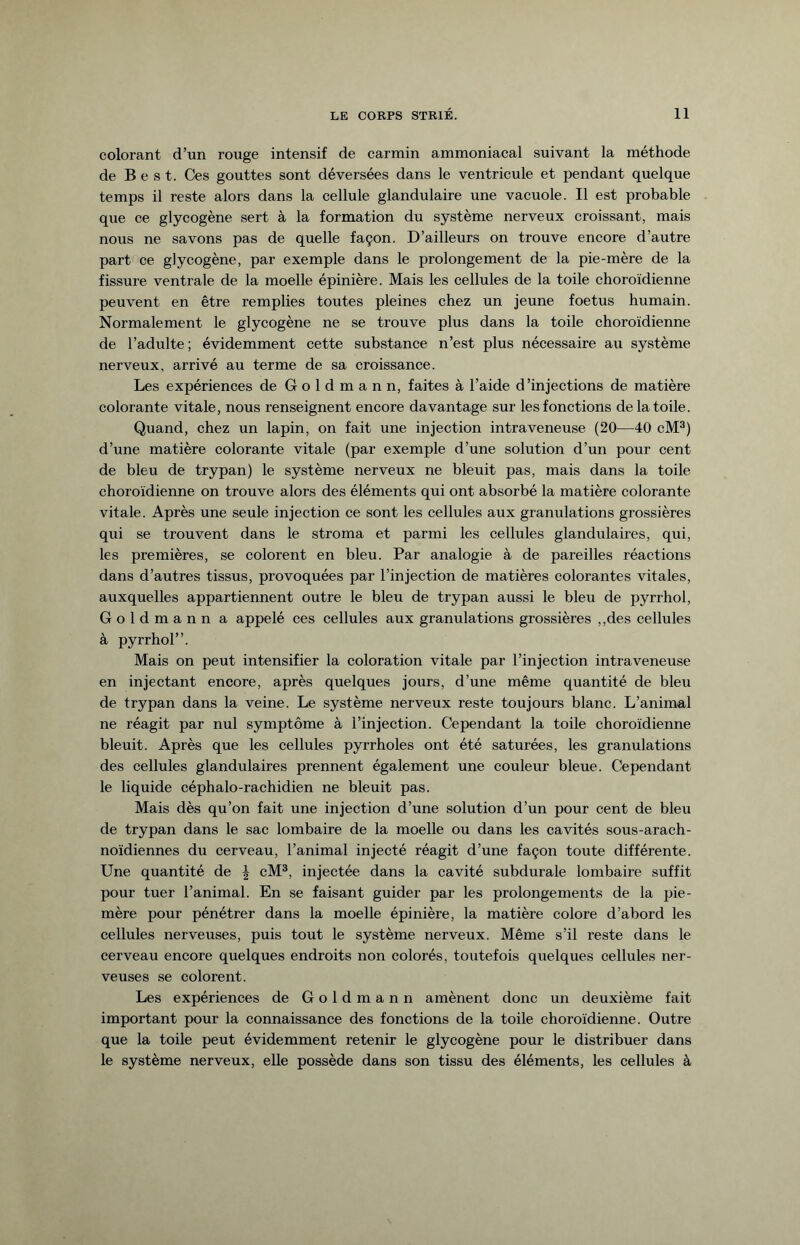 colorant d’un rouge intensif de carmin ammoniacal suivant la méthode de B e s t. Ces gouttes sont déversées dans le ventricule et pendant quelque temps il reste alors dans la cellule glandulaire une vacuole. Il est probable que ce glycogène sert à la formation du système nerveux croissant, mais nous ne savons pas de quelle façon. D’ailleurs on trouve encore d’autre part ce glycogène, par exemple dans le prolongement de la pie-mère de la fissure ventrale de la moelle épinière. Mais les cellules de la toile choroïdienne peuvent en être remplies toutes pleines chez un jeune foetus humain. Normalement le glycogène ne se trouve plus dans la toile choroïdienne de l’adulte; évidemment cette substance n’est plus nécessaire au système nerveux, arrivé au terme de sa croissance. Les expériences de Goldmann, faites à l’aide d’injections de matière colorante vitale, nous renseignent encore davantage sur les fonctions de la toile. Quand, chez un lapin, on fait une injection intraveneuse (20—40 cM3) d’une matière colorante vitale (par exemple d’une solution d’un pour cent de bleu de trypan) le système nerveux ne bleuit pas, mais dans la toile choroïdienne on trouve alors des éléments qui ont absorbé la matière colorante vitale. Après une seule injection ce sont les cellules aux granulations grossières qui se trouvent dans le stroma et parmi les cellules glandulaires, qui, les premières, se colorent en bleu. Par analogie à de pareilles réactions dans d’autres tissus, provoquées par l’injection de matières colorantes vitales, auxquelles appartiennent outre le bleu de trypan aussi le bleu de pyrrhol, Goldmann a appelé ces cellules aux granulations grossières ,,des cellules à pyrrhol”. Mais on peut intensifier la coloration vitale par l’injection intraveneuse en injectant encore, après quelques jours, d’une même quantité de bleu de trypan dans la veine. Le système nerveux reste toujours blanc. L’animal ne réagit par nul symptôme à l’injection. Cependant la toile choroïdienne bleuit. Après que les cellules pyrrholes ont été saturées, les granulations des cellules glandulaires prennent également une couleur bleue. Cependant le liquide céphalo-rachidien ne bleuit pas. Mais dès qu’on fait une injection d’une solution d’un pour cent de bleu de trypan dans le sac lombaire de la moelle ou dans les cavités sous-arach¬ noïdiennes du cerveau, l’animal injecté réagit d’une façon toute différente. Une quantité de \ cM3, injectée dans la cavité subdurale lombaire suffit pour tuer l’animal. En se faisant guider par les prolongements de la pie- mère pour pénétrer dans la moelle épinière, la matière colore d’abord les cellules nerveuses, puis tout le système nerveux. Même s’il reste dans le cerveau encore quelques endroits non colorés, toutefois quelques cellules ner¬ veuses se colorent. Les expériences de Goldmann amènent donc un deuxième fait important pour la connaissance des fonctions de la toile choroïdienne. Outre que la toile peut évidemment retenir le glycogène pour le distribuer dans le système nerveux, elle possède dans son tissu des éléments, les cellules à
