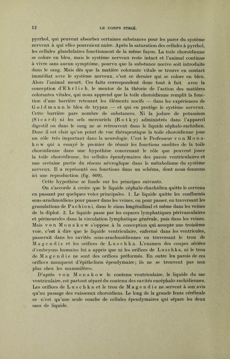 pyrrhol, qui peuvent absorber certaines substances pour les parer du système nerveux à qui elles pourraient nuire. Après la saturation des cellules à pyrrhol, les cellules glandulaires fonctionnent de la même façon. La toile choroïdienne se colore en bleu, mais le système nerveux reste intact et l’animal continue à vivre sans aucun symptôme, pourvu que la substance nocive soit introduite dans le sang. Mais dès que la matière colorante vitale se trouve en contact immédiat avec le système nerveux, c’est ce dernier qui se colore en bleu. Alors l’animal meurt. Ces faits correspondent donc tout à fait avec la conception d’E h r 1 i c h, le mentor de la théorie de l’action des matières colorantes vitales, qui nous apprend que la toile choroïdienne remplit la fonc¬ tion d’une barrière retenant les éléments nocifs — dans les expériences de Goldmann le bleu de trypan — et qui en protège le système nerveux. Cette barrière pare nombre de substances. Ni la jodure de potassium (S i c a r d) ni les sels mercuriels (R o t k y) administrés dans l’appareil digestif ou dans le sang ne se retrouvent dans le liquide céphalo-rachidien. Donc il est clair qu’au point de vue thérapeutique la toile choroïdienne joue un rôle très important dans la neurologie. C’est le Professeur von Mona- kow qui a essayé le premier de réunir les fonctions susdites de la toile choroïdienne dans une hypothèse concernant le rôle que peuvent jouer la toile choroïdienne, les cellules épendymaires des parois ventriculaires et une certaine partie du réseau névroglique dans le métabolisme du système nerveux. Il a représenté ces fonctions dans un schéma, dont nous donnons ici une reproduction (fig. 609). Cette hypothèse se fonde sur les principes suivants. On s’accorde à croire que le liquide céphalo-rhachidien quitte le cerveau en passant par quelques voies principales. 1. Le liquide quitte les confluents sous-arachnoïdiens pour passer dans les veines, ou pour passer, en traversant les granulations de P a c h i o n i, dans le sinus longitudinal et même dans les veines de la diploë. 2. Le liquide passe par les espaces lymphatiques périvasculaires et périneurales dans la circulation lymphatique générale, puis dans les veines. Mais von Monakow s’oppose à la conception qui accepte une troisième voie, c’est à dire que le liquide ventriculaire, enfermé dans les ventricules, passerait dans les cavités sous-arachnoïdiennes en traversant le trou de Magendie et les orifices de L u s c h k a. L’examen des coupes sériées d’embryons humains lui a appris que ni les orifices de Luschka, ni le trou de M a g e n d i e ne sont des orifices préformés. En outre les parois de ces orifices manquent d’épithelium épendymaire ; ils ne se trouvent pas non plus chez les mammifères. D’après von Monakow le contenu ventriculaire, le liquide du sac ventriculaire, est partout séparé du contenu des cavités encéphalo-rachidiennes. Les orifices de L u s c h k a et le trou de Magendie ne servent à son avis qu’au passage des vaisseaux choroïdiens. Le long de la grande fente cérébrale ce n’est qu’une seule couche de cellules épendymaires qui sépare les deux sacs de liquide.
