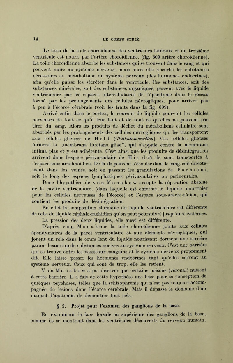 Le tissu de la toile choroïdienne des ventricules latéraux et du troisième ventricule est nourri par l’artère choroïdienne. (fig. 609 artère choroïdienne). La toile choroïdienne absorbe les substances qui se trouvent dans le sang et qui peuvent nuire au système nerveux; mais aussi elle absorbe les substances nécessaires au métabolisme du système nerveux (des hormones endocrines), afin qu’elle puisse les sécréter dans le ventricule. Ces substances, soit des substances minérales, soit des substances organiques, passent avec le liquide ventriculaire par les espaces intercellulaires de l’épendyme dans le réseau formé par les prolongements des cellules névrogliques, pour arriver peu à peu à l’écorce cérébrale (voir les traits dans la fig. 609). Arrivé enfin dans le cortex, le courant de liquide pourvoit les cellules nerveuses de tout ce qu’il leur faut et de tout ce qu’elles ne peuvent pas tirer du sang. Alors les produits de déchet du métabolisme cellulaire sont absorbés par les prolongements des cellules névrogliques qui les transportent aux cellules glieuses de Held (Gliakammerzellen). Ces cellules glieuses forment la „membrana limitans gliae”, qui s’appuie contre la membrana intima piae et y est adhérente. C’est ainsi que les produits de désintégration arrivent dans l’espace périvasculaire de H i s d’où ils sont transportés à l’espace sous-arachnoïdien. De là ils peuvent s’écouler dans le sang, soit directe¬ ment dans les veines, soit en passant les granulations de Pachioni, soit le long des espaces lymphatiques périvasculaires ou périneurales. Donc l’hypothèse de von Monakow accepte la séparation absolue de la cavité ventriculaire, (dans laquelle est enfermé le liquide nourricier pour les cellules nerveuses de l’écorce) et l’espace sous-arachnoïdien, qui contient les produits de désintégration. En effet la composition chimique du liquide ventriculaire est différente de celle du liquide céphalo-rachidien qu’on peut poursuivré jusqu’aux cysternes. La pression des deux liquides, elle aussi est différente. D’après von Monakow la toile choroïdienne jointe aux cellules épendymaires de la paroi ventriculaire et aux éléments névrogliques, qui jouent un rôle dans le cours lent du liquide nourissant, forment une barrière parant beaucoup de substances nocives au système nerveux. C’est une barrière qui se trouve entre les vaisseaux sanguins et le système nerveux proprement dit. Elle laisse passer les hormones endocrines tant qu’elles servent au système nerveux. Ceux qui sont de trop, elle les retient. VonMonakowapu observer que certains poisons (véronal) nuisent à cette barrière. Il a fait de cette hypothèse une base pour sa conception de quelques psychoses, telles que la schizophrénie qui n’est pas toujours accom¬ pagnée de lésions dans l’écorce cérébrale. Mais il dépasse le domaine d’un manuel d’anatomie de démontrer tout cela. § 2. Projet pour l’examen des ganglions de la base. En examinant la face dorsale ou supérieure des ganglions de la base, comme ils se montrent dans les ventricules découverts du cerveau humain,