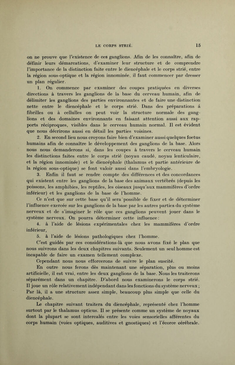 on ne prouve que l’existence de ces ganglions. Afin de les connaître, afin de définir leurs démarcations, d’examiner leur structure et de comprendre l’importance de la distinction faite entre le diencéphale et le corps strié, entre la région sous-optique et la région innommée, il faut commencer par dresser un plan régulier. 1. On commence par examiner des coupes pratiquées en diverses directions à travers les ganglions de la base du cerveau humain, afin de délimiter les ganglions des parties environnantes et de faire une distinction nette entre le diencéphale et le corps strié. Dans des préparations a fibrilles ou à cellulles on peut voir la structure normale des gang¬ lions et des domaines environnants en faisant attention aussi aux rap¬ ports réciproques, visibles dans le cerveau humain normal. Il est évident que nous décrirons aussi en détail les parties voisines. 2. En second lieu nous croyons faire bien d’examiner aussi quelques foetus humains afin de connaître le développement des ganglions de la base. Alors nous nous demanderons si, dans les coupes à travers le cerveau humain les distinctions faites entre le corps strié (noyau caudé, noyau lenticulaire, et la région innommée) et le diencéphale (thalamus et partie antérieùre de la région sous-optique) se font valoir aussi dans l’embryologie. 3. Enfin il faut se rendre compte des différences et des concordances qui existent entre les ganglions de la base des animaux vertébrés (depuis les poissons, les amphibies, les reptiles, les oiseaux jusqu’aux mammifères d’ordre inférieur) et les ganglions de la base de l’homme. Ce n’est que sur cette base qu’il sera possible de fixer et de déterminer l’influence exercée sur les ganglions de la base par les autres parties du système nerveux et de s’imaginer le rôle que ces ganglions peuvent jouer dans le système nerveux. On pourra déterminer cette influence: 4. à l’aide de lésions expérimentales chez les mammifères d’ordre inférieur, 5. à l’aide de lésions pathologiques chez l’homme. C’est guidés par ces considérations-là que nous avons fixé le plan que nous suivrons dans les deux chapitres suivants. Seulement un seul homme est incapable de faire un examen tellement complexe. Cependant nous nous efforcerons de suivre le plan suscité. En outre nous ferons dès maintenant une séparation, plus ou moins artificielle, il est vrai, entre les deux ganglions de la base. Nous les traiterons séparément dans un chapitre. D’abord nous examinerons le corps strié. Il joue un rôle relativement indépendant dans les fonctions du système nerveux ; Par là, il a une structure assez simple, beaucoup plus simple que celle du diencéphale. Le chapitre suivant traitera du diencéphale, représenté chez l’homme surtout par le thalamus opticus. Il se présente comme un système de noyaux dont la plupart se sont intercalés entre les voies sensorielles afférentes du corps humain (voies optiques, auditives et gnostiques) et l’écorce cérébrale.