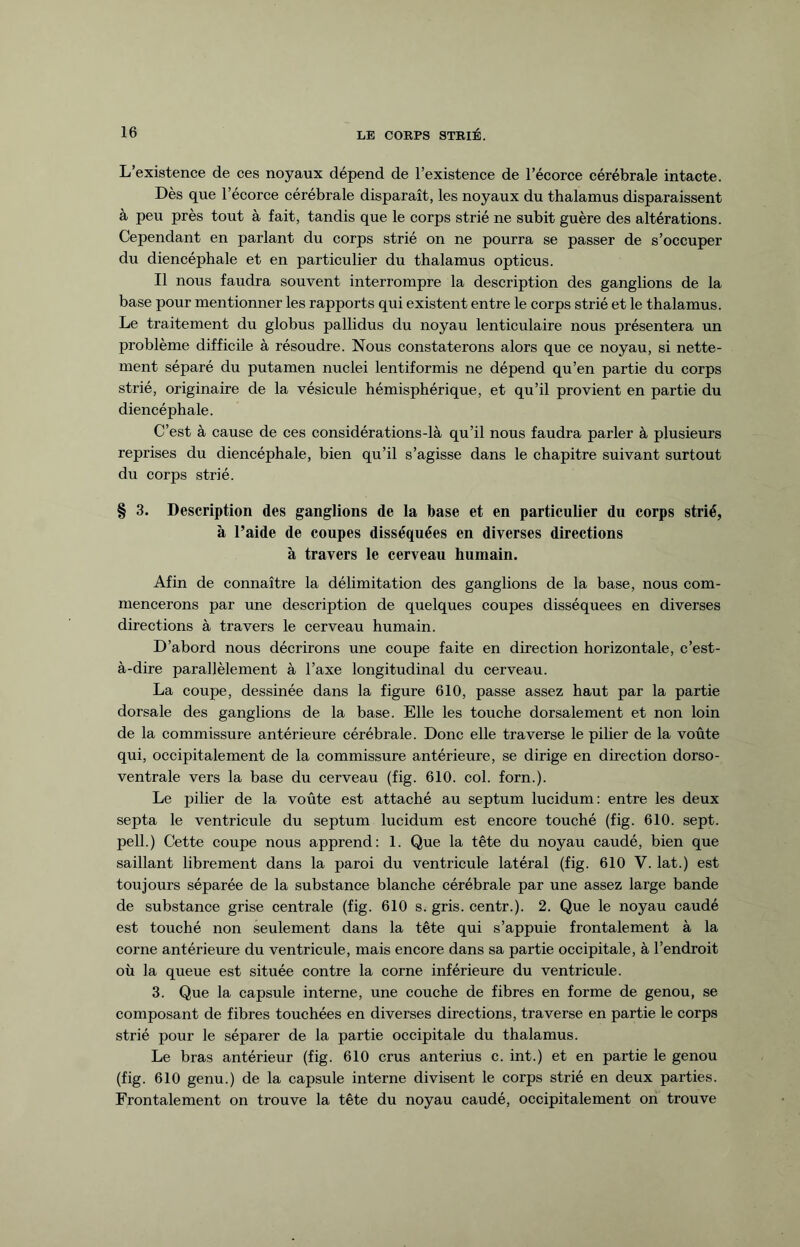 L’existence de ces noyaux dépend de l’existence de l’écorce cérébrale intacte. Dès que l’écorce cérébrale disparaît, les noyaux du thalamus disparaissent à peu près tout à fait, tandis que le corps strié ne subit guère des altérations. Cependant en parlant du corps strié on ne pourra se passer de s’occuper du diencéphale et en particulier du thalamus opticus. Il nous faudra souvent interrompre la description des ganglions de la base pour mentionner les rapports qui existent entre le corps strié et le thalamus. Le traitement du globus pallidus du noyau lenticulaire nous présentera un problème difficile à résoudre. Nous constaterons alors que ce noyau, si nette¬ ment séparé du putamen nuclei lentiformis ne dépend qu’en partie du corps strié, originaire de la vésicule hémisphérique, et qu’il provient en partie du diencéphale. C’est à cause de ces considérations-là qu’il nous faudra parler à plusieurs reprises du diencéphale, bien qu’il s’agisse dans le chapitre suivant surtout du corps strié. § 3. Description des ganglions de la base et en particulier du corps strié, à l’aide de coupes disséquées en diverses directions à travers le cerveau humain. Afin de connaître la délimitation des ganglions de la base, nous com¬ mencerons par une description de quelques coupes disséquées en diverses directions à travers le cerveau humain. D’abord nous décrirons une coupe faite en direction horizontale, c’est- à-dire parallèlement à l’axe longitudinal du cerveau. La coupe, dessinée dans la figure 610, passe assez haut par la partie dorsale des ganglions de la base. Elle les touche dorsalement et non loin de la commissure antérieure cérébrale. Donc elle traverse le pilier de la voûte qui, occipitalement de la commissure antérieure, se dirige en direction dorso- ventrale vers la base du cerveau (fig. 610. col. forn.). Le pilier de la voûte est attaché au septum lucidum: entre les deux septa le ventricule du septum lucidum est encore touché (fig. 610. sept, pell.) Cette coupe nous apprend: 1. Que la tête du noyau caudé, bien que saillant librement dans la paroi du ventricule latéral (fig. 610 V. lat.) est toujours séparée de la substance blanche cérébrale par une assez large bande de substance grise centrale (fig. 610 s. gris, centr.). 2. Que le noyau caudé est touché non seulement dans la tête qui s’appuie frontale ment à la corne antérieure du ventricule, mais encore dans sa partie occipitale, à l’endroit où la queue est située contre la corne inférieure du ventricule. 3. Que la capsule interne, une couche de fibres en forme de genou, se composant de fibres touchées en diverses directions, traverse en partie le corps strié pour le séparer de la partie occipitale du thalamus. Le bras antérieur (fig. 610 crus anterius c. int.) et en partie le genou (fig. 610 genu.) de la capsule interne divisent le corps strié en deux parties. Frontalement on trouve la tête du noyau caudé, occipitalement on trouve