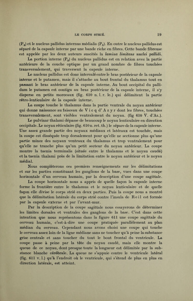 (P.) et le nucleus pallidus internus médialis (P3). En outre le nucleus pallidus est séparé de la capsule interne par une bande riche en fibres. Cette bande fibreuse est appelée par les deux auteurs suscités la lamina limitans nuclei 'pallidi. La portion interne (P3) du nucleus pallidus est en relation avec la partie antérieure de la couche optique par un grand nombre de fibres touchées transversalement, qui traversent la capsule interne. Le nucleus pallidus est donc intercalé entre le bras postérieur de la capsule interne et le putamen, mais il s’attache au bout frontal du thalamus tout en passant le bras antérieur de la capsule interne. Au bout occipital du palli- dum le putamen est contigu au bras postérieur de la capsule interne, il s‘y disperse en petits morceaux (fig. 610 n. 1. r. le.) qui délimitent la partie rétro-lenticulaire de la capsule interne. La coupe touche le thalamus dans la partie ventrale du noyau antérieur qui donne naissance au faisceau deVicqd’Azyr dont les fibres, touchées transversalement, sont visibles ventrale ment du noyau, (fig 610 V. d’Az.). Le pulvinar thalami dépasse de beaucoup le noyau lenticulaire en direction occipitale. Le noyau réticulaire (fig. 610 n. ret. th.) le sépare de la capsule interne. Une assez grande partie des noyaux médiaux et latéraux est touchée, mais la coupe est disséquée trop dorsalement pour qu’elle ne sectionne plus qu’une partie mince des noyaux ventraux du thalamus et trop ventralement pour qu’elle ne tranche plus qu’un petit secteur du noyau antérieur. La coupe montre la taenia terminalis (située entre le thalamus et le noyau caudé) et la taenia thalami près de la limitation entre le noyau antérieur et le noyau médial. Nous compléterons ces premiers renseignements sur les délimitations et sur les parties constituant les ganglions de la base, vues dans une coupe horizontale d’un cerveau humain, par la description d’une coupe sagittale. La coupe horizontale nous a appris de quelle façon la capsule interne forme la frontière entre le thalamus et le noyau lenticulaire et de quelle façon elle divise le corps strié en deux parties. Puis la coupe nous a montré que la délimitation latérale du corps strié contre l’insula de Reil est formée par la capsule externe et par l’avant-mur. Par la description de la coupe sagittale nous essayerons de déterminer les limites dorsales et ventrales des ganglons de la base. C’est dans cette intention que nous représentons dans la figure 611 une coupe sagittale du cerveau humain, c’est-à-dire une coupe pratiquée parallèlement au plan médian du cerveau. Cependant nous avons choisi une coupe qui touche le cerveau assez loin de la ligne médiane sans ne toucher qu’à peine la substance grise centrale et sans toucher du tout le bout frontal du ventricule. La coupe passe à peine par la tête du noyau caudé, mais elle montre la queue de ce noyau, dont presque toute la longueur est délimitée par la sub¬ stance blanche cérébrale. La queue ne s’appuie contre le ventricule latéral (fig. 611 v. 1.) qu’à l’endroit où le ventricule, qui s’étend de plus en plus en direction latérale, est atteint.