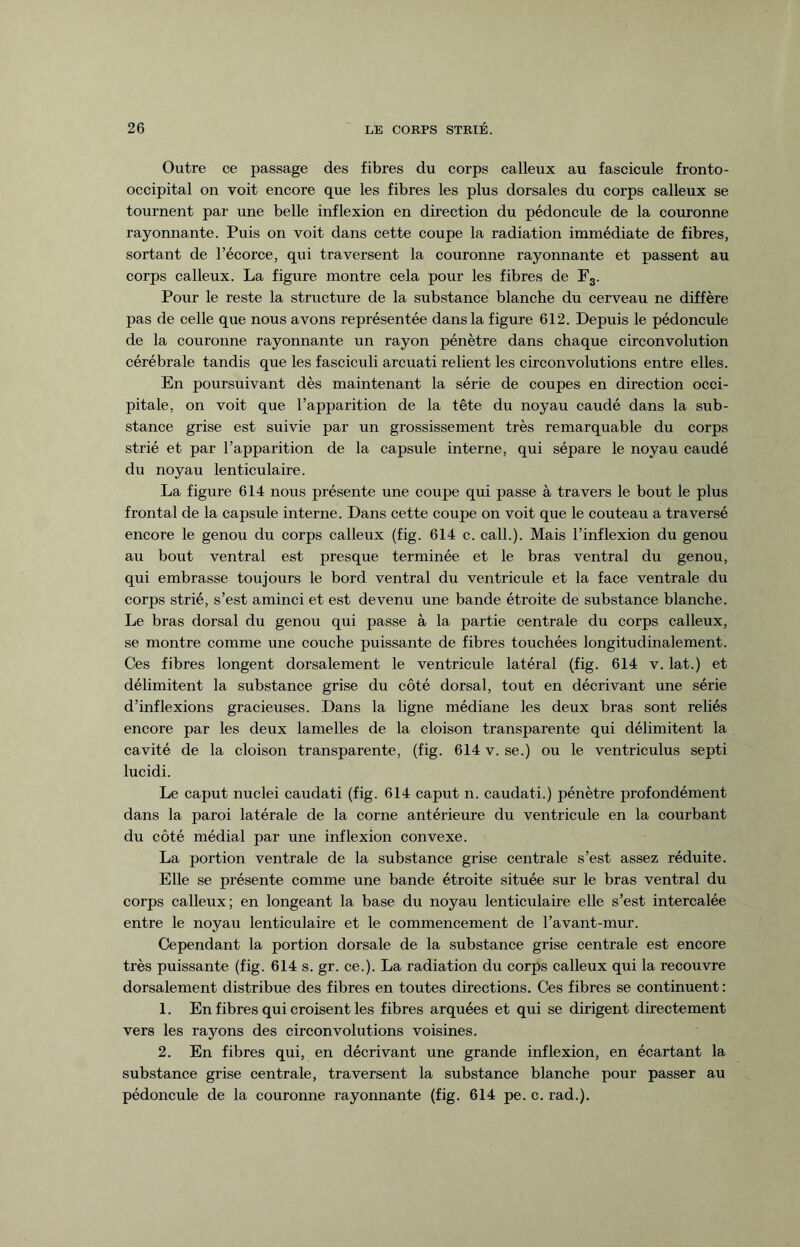 Outre ce passage des fibres du corps calleux au fascicule fronto- occipital on voit encore que les fibres les plus dorsales du corps calleux se tournent par une belle inflexion en direction du pédoncule de la couronne rayonnante. Puis on voit dans cette coupe la radiation immédiate de fibres, sortant de l’écorce, qui traversent la couronne rayonnante et passent au corps calleux. La figure montre cela pour les fibres de F3. Pour le reste la structure de la substance blanche du cerveau ne diffère pas de celle que nous avons représentée dans la figure 612. Depuis le pédoncule de la couronne rayonnante un rayon pénètre dans chaque circonvolution cérébrale tandis que les fasciculi arcuati relient les circonvolutions entre elles. En poursuivant dès maintenant la série de coupes en direction occi¬ pitale, on voit que l’apparition de la tête du noyau caudé dans la sub¬ stance grise est suivie par un grossissement très remarquable du corps strié et par l’apparition de la capsule interne, qui sépare le noyau caudé du noyau lenticulaire. La figure 614 nous présente une coupe qui passe à travers le bout le plus frontal de la capsule interne. Dans cette coupe on voit que le couteau a traversé encore le genou du corps calleux (fig. 614 c. call.). Mais l’inflexion du genou aii bout ventral est presque terminée et le bras ventral du genou, qui embrasse toujours le bord ventral du ventricule et la face ventrale du corps strié, s’est aminci et est devenu une bande étroite de substance blanche. Le bras dorsal du genou qui passe à la partie centrale du corps calleux, se montre comme une couche puissante de fibres touchées longitudinalement. Ces fibres longent dorsalement le ventricule latéral (fig. 614 v. lat.) et délimitent la substance grise du côté dorsal, tout en décrivant une série d’inflexions gracieuses. Dans la ligne médiane les deux bras sont reliés encore par les deux lamelles de la cloison transparente qui délimitent la cavité de la cloison transparente, (fig. 614 v. se.) ou le ventriculus septi lucidi. Le caput nuclei caudati (fig. 614 caput n. caudati.) pénètre profondément dans la paroi latérale de la corne antérieure du ventricule en la courbant du côté médial par une inflexion convexe. La portion ventrale de la substance grise centrale s’est assez réduite. Elle se présente comme une bande étroite située sur le bras ventral du corps calleux; en longeant la base du noyau lenticulaire elle s’est intercalée entre le noyau lenticulaire et le commencement de l’avant-mur. Cependant la portion dorsale de la substance grise centrale est encore très puissante (fig. 614 s. gr. ce.). La radiation du corps calleux qui la recouvre dorsalement distribue des fibres en toutes directions. Ces fibres se continuent: 1. En fibres qui croisent les fibres arquées et qui se dirigent directement vers les rayons des circonvolutions voisines. 2. En fibres qui, en décrivant une grande inflexion, en écartant la substance grise centrale, traversent la substance blanche pour passer au pédoncule de la couronne rayonnante (fig. 614 pe. c. rad.).