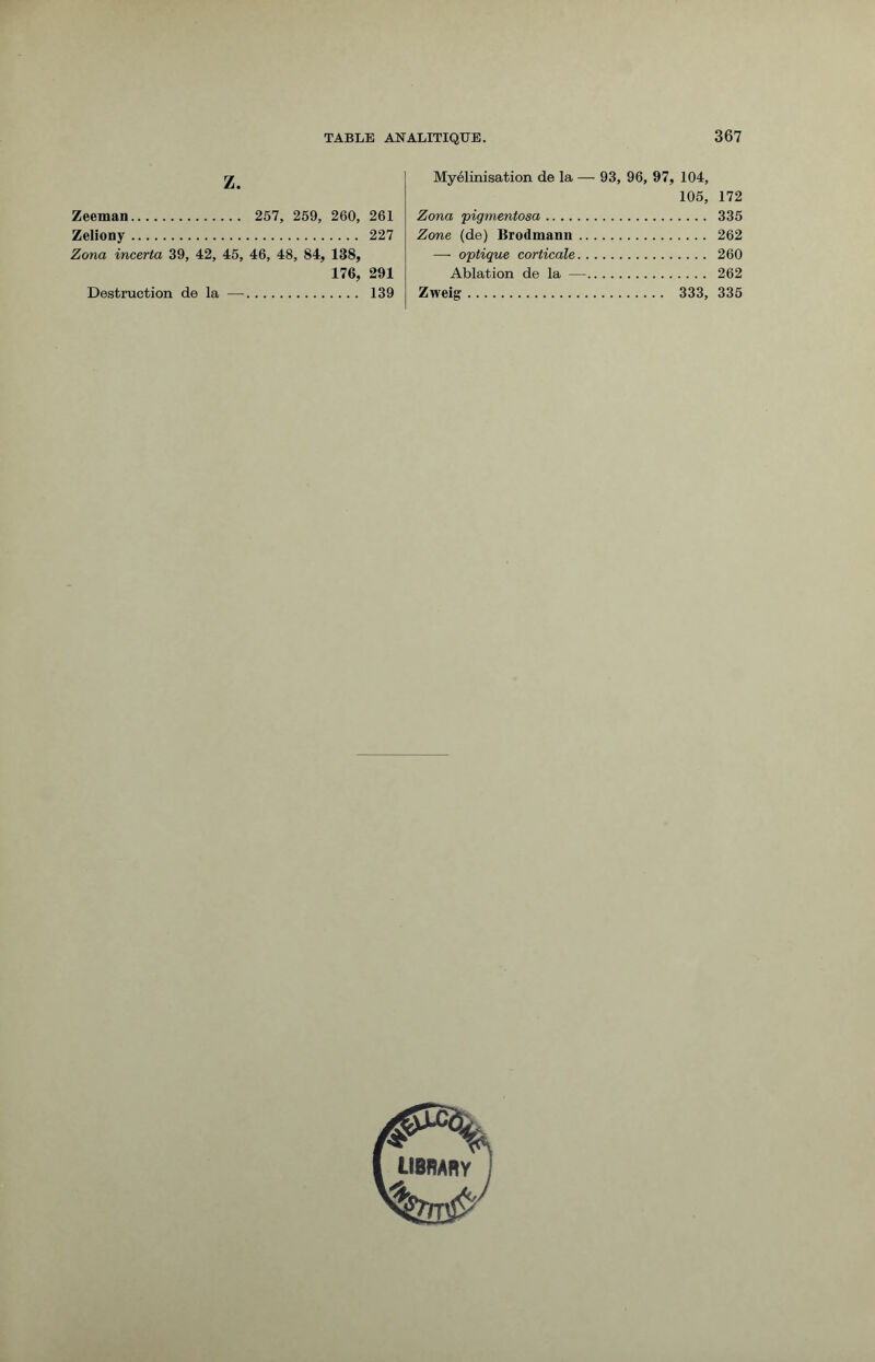 Z. Zeeman. 257, 259, 260, 261 Zeliony. 227 Zona incerta 39, 42, 45, 46, 48, 84, 138, 176, 291 Destruction de la —. 139 Myélinisation de la — 93, 96, 97, 104, 105, 172 Zona pigmentosa. 335 Zone (de) Brodmann. 262 — optique corticale. 260 Ablation de la —. 262 Zweig. 333, 335 library