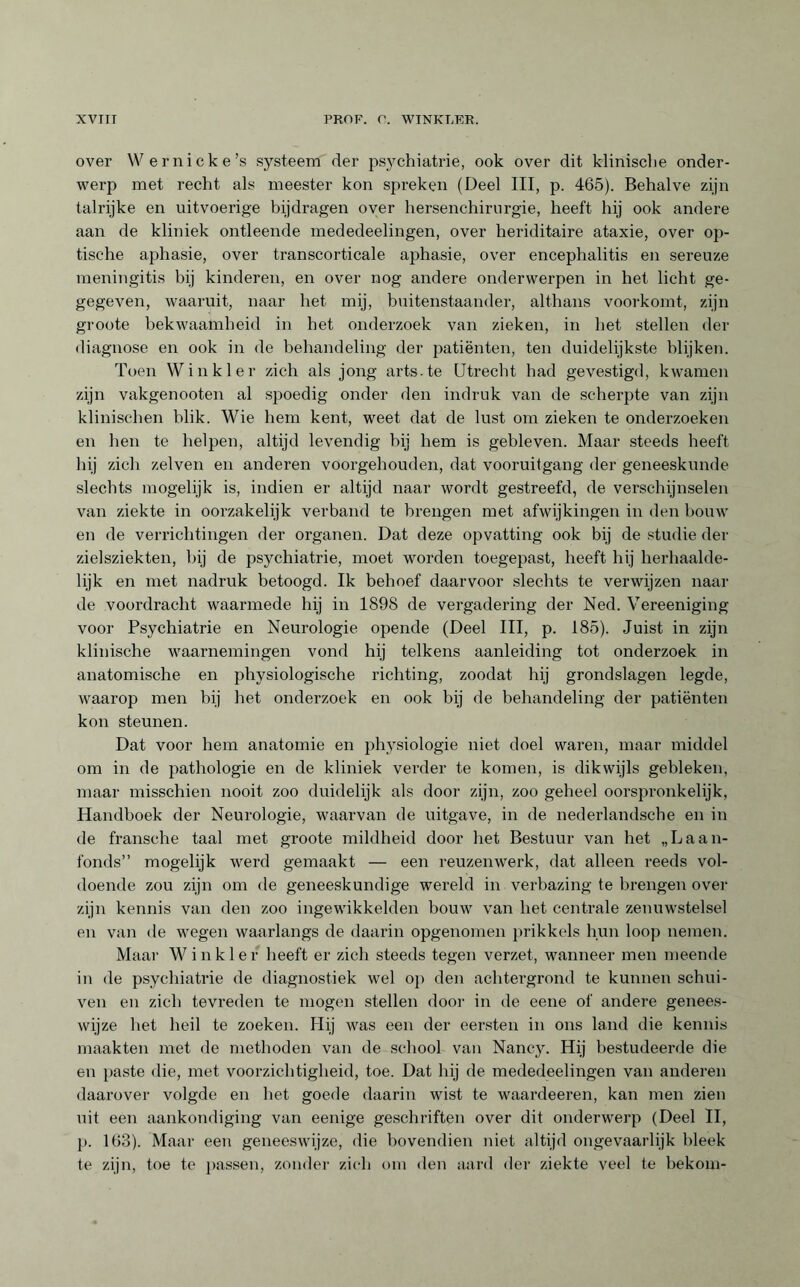 over Wernicke’s systeem der psjmhiatrie, ook over dit klinische onder¬ werp met recht als meester kon spreken (Deel III, p. 465). Behalve zijn talrijke en uitvoerige bijdragen over hersenchirurgie, heeft hij ook andere aan de kliniek ontleende mededeelingen, over heriditaire ataxie, over op¬ tische aphasie, over transcorticale aphasie, over encephalitis en sereuze meningitis bij kinderen, en over nog andere onderwerpen in het licht ge- gegeven, waaruit, naar het mij, buitenstaander, althans voorkomt, zijn groote bekwaamheid in het onderzoek van zieken, in het stellen der diagnose en ook in de behandeling der patiënten, ten duidelijkste blijken. Toen Winkler zich als jong arts.te Utrecht had gevestigd, kwamen zijn vakgenooten al spoedig onder den indruk van de scherpte van zijn klinischen blik. Wie hem kent, weet dat de lust om zieken te onderzoeken en hen te helpen, altijd levendig bij hem is gebleven. Maar steeds heeft hij zich zelven en anderen voorgehouden, dat vooruitgang der geneeskunde slechts mogelijk is, indien er altijd naar wordt gestreefd, de verschijnselen van ziekte in oorzakelijk verband te brengen met afwijkingen in den houw en de verrichtingen der organen. Dat deze opvatting ook bij de studie der zielsziekten, bij de psychiatrie, moet worden toegepast, heeft hij herhaalde¬ lijk en met nadruk betoogd. Ik behoef daarvoor slechts te verwijzen naar de voordracht waarmede hij in 1898 de vergadering der Ned. Vereeniging voor Psychiatrie en Neurologie opende (Deel III, p. 185). Juist in zijn klinische waarnemingen vond hij telkens aanleiding tot onderzoek in anatomische en physiologische richting, zoodat hij grondslagen legde, waarop men bij het onderzoek en ook bij de behandeling der patiënten kon steunen. Dat voor hem anatomie en physiologie niet doel waren, maar middel om in de pathologie en de kliniek verder te komen, is dikwijls gebleken, maar misschien nooit zoo duidelijk als door zijn, zoo geheel oorspronkelijk, Handboek der Neurologie, waarvan de uitgave, in de nederlandscbe en in de fransche taal met groote mildheid door het Bestuur van het „Laan- fonds” mogelijk werd gemaakt — een reuzenwerk, dat alleen reeds vol¬ doende zou zijn om de geneeskundige wereld in verbazing te brengen over zijn kennis van den zoo ingewikkelden bouw van het centrale zenuwstelsel en van de wegen waarlangs de daarin opgenomen prikkels hun loop nemen. Maar Winkler heeft er zich steeds tegen verzet, wanneer men meende in de psychiatrie de diagnostiek wel op den achtergrond te kunnen schui¬ ven en zich tevreden te mogen stellen door in de eene of andere genees¬ wijze het heil te zoeken. Hij was een der eersten in ons land die kennis maakten met de methoden van de school van Nancy. Hij bestudeerde die en paste die, met voorzichtigheid, toe. Dat hij de mededeelingen van anderen daarover volgde en het goede daarin wist te waardeeren, kan men zien uit een aankondiging van eenige geschriften over dit onderwerp (Deel II, p. 163). Maar een geneeswijze, die bovendien niet altijd ongevaarlijk bleek te zijn, toe te passen, zonder zich om den aard der ziekte veel te bekom-