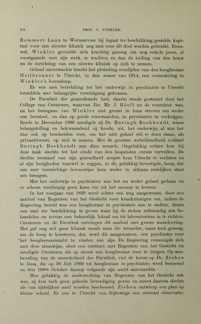 Remmert Laan te Wormerveer bij legaat ter beschikking gestelde kapi¬ taal voor een nieuwe kliniek nog niet voor dit doel worden gebruikt. Even¬ wel, Winkler gevoelde zich krachtig genoeg om nog enkele jaren, al voortgaande met zijn werk, te wachten en dan de leiding van den bouw en de inrichting van een nieuwe kliniek op zich te nemen. Geheel onverwachts bracht het plotseling overlijden van den hoogleeraar Heilbronner te Utrecht, in den zomer van 1914, een verandering in Winkle r ’s levensloop. Er was met betrekking tot het onderwijs in psychiatrie te Utrecht inmiddels zeer belangrijke vooruitgang gekomen. De Faculteit der geneeskunde had, daarin steeds gesteund door het College van Curatoren, waarvan Jhr. Mr. J. Röell nu de voorzitter was, na het heengaan van Winkler niet gerust in haar streven om weder een leerstoel, en dan op goede voorwaarden, in psychiatrie te verkrijgen. Reeds in December 1896 noodigde zij Dr. Buringh Boekhoudt, wiens belangstelling en bekwaamheid zij kende, uit, het onderwijs, al was het dan ook op bescheiden voet, om het niet geheel stil te doen staan, als privaatdocent, op zich te nemen. Met de grootste welwillendheid voldeed Buringh Boekhoudt aan dien wensch. Ongelukkig echter kon hij deze taak slechts tot het einde van den loopenden cursus vervullen. De slechte toestand van zijn gezondheid noopte hem Utrecht te verlaten en al zijn bezigheden vaarwel te zeggen, in de, gelukkig bevestigde, hoop, dat een zeer voorzichtige levenswijze hem weder in althans redelijken staat zou brengen. Met het onderwijs in psychiatrie was het nu weder geheel gedaan en er scheen voorloopig geen kans om uit het moeras te komen. In het voorjaar van 1899 werd echter een weg aangewezen, door een aanbod van Regenten van het Gesticht voor krankzinnigen om, indien de Regeering bereid was een hoogleeraar in psychiatrie aan te stellen, dezen een zaal ter beschikking te geven waar hij de zieken zelfstandig zou be¬ handelen en tevens een behoorlijk lokaal om tot laboratorium in te richten. Curatoren en de Faculteit ontvingen dit aanbod met groote waardeering. Het gaf nog wel geen kliniek zooals men die wenschte, maar toch genoeg, om de hoop te koesteren, dat, werd dit aangenomen, een psychiater voor v het hoogleeraarsambt te vinden zou zijn. De Regeering vereenigde zich met deze zienswijze, sloot een contract met Regenten van het Gesticht en noodigde Curatoren uit op nieuw een hoogleeraar voor te dragen. Op aan¬ beveling van de meerderheid der Faculteit, viel de keuze op Dr. Ziehen te Jena, die op 30 Juli 1900 tot hoogleeraar in psychiatrie werd benoemd (mi den lOden October daarop volgende zijn ambt aanvaardde. Hoe gelukkig de medewerking van Regenten van het Gesticht ook was, zij kon toch geen geheele bevrediging geven en moest daarom slechts als van tijdelijken aard worden beschouwd. Ziehen ontwierp een plan op kleine schaal. Er zou te Utrecht van Rijkswege een centraal observatie-